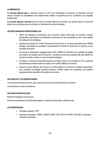LA DÉMARCHE
Le Conseil régional agit en soutenant l’action du CRT pour l’observation du tourisme, en favorisant avec les
réseaux d’acteurs la sensibilisation des professionnels bretons à l’importance de leur contribution aux enquêtes
d’observation.
Le Conseil régional s’associe dans le cadre du Comité régional du tourisme, aux grands acteurs du tourisme
breton et aux entreprises pour les études sur l’activité et l’économie touristique.


LES DÉCLINAISONS OPÉRATIONNELLES
               Affiner les indicateurs économiques sur le tourisme (poids économique du tourisme, emplois,
                fréquentation) permettant une prospective économique et des comparaisons, pour mieux adapter
                les politiques et les stratégies.
               Exploiter les données du Fichier Economique Enrichi dans un nouveau partenariat avec l’INSEE
                Bretagne, permettant de quantifier le poids global de l’activité de l’économie du tourisme et son
                caractère structurant.
               Poursuivre la collaboration engagée entre le CRT, l’INSEE et l’URSSAF, pour quantifier et qualifier
                les emplois non-salariés dans le tourisme ; connaître les parcours professionnels des salariés du
                tourisme et mettre en place un suivi de l’emploi touristique.
               Constituer un groupe de travail partenarial pour la mise en place d’une enquête en 2013, auprès de
                l’ensemble des professionnels de la région, sur le chiffre d’affaires du tourisme.
               Assurer la bonne diffusion des travaux du Comité régional du tourisme en matière d’observation,
                pour consolider la stratégie touristique bretonne. Faciliter auprès des entreprises une meilleure
                appropriation des dispositifs d’observation du tourisme.


LES CIBLES ET LES BÉNÉFICIAIRES
L’ensemble des décideurs bretons, élus, acteurs économiques et professionnels du tourisme.
Les entreprises et acteurs touristiques


LES INDICATEURS DE SUIVI
Nombre d’indicateurs économiques
Nombre de partenaires de l’Observatoire régional : instances d’observation, professionnels…


LES OPÉRATEURS :
               Animateur pressenti : CRT
               Partenaires principaux : INSEE, URSAFF, GREF, CDT, FROTSI, FRPAT, CCIR, BDI, Entreprises,
                Territoires, Universités…




                                                      - 76 -
 