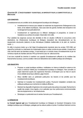 Travailler ensemble : investir


CHANTIER 20 : L’INVESTISSEMENT TOURISTIQUE, UN IMPERATIF POUR LA COMPETITIVITE DE LA
BRETAGNE


LES CONSTATS
L’investissement est une condition clé du développement touristique de la Bretagne :
               Investissement en travaux pour adapter et moderniser les équipements d’hébergement et de
                loisirs, et les stations touristiques, mais aussi dans les grands chantiers des transports et de
                l’aménagement tout particulièrement.
               Investissement en ingénierie pour la réflexion stratégique et prospective, le conseil et
                l’assistance aux porteurs de projets, l’observation et la veille.
Pour satisfaire les exigences accrues des clientèles et être en situation d’affronter la concurrence entre
destinations, les infrastructures touristiques de Bretagne nécessitent des réinvestissements sur les
équipements structurants (stations) et plus thématiques (hôtellerie traditionnelle et de plein air, tourisme
social…).
En effet, le tourisme breton qui a fait l’objet d’investissements importants dans les années 1970-1980, est
aujourd’hui confronté à un réel besoin de modernisation dans un certain nombre de ses activités. L’impact de la
crise s’est fait sentir ces dernières années ; il s’est traduit par un moindre niveau d’investissements et par de
nombreux reports de chantiers dans les TPE qui forment le cœur de cette économie.
Il est donc impératif de chercher à maintenir une capacité d’investissement suffisante et de mobiliser des
financements nouveaux, comme condition même de l’attractivité et de la vitalité touristique de la Bretagne.


LES OBJECTIFS
               Proposer un projet touristique ambitieux, mobilisateur en interne et attractif en externe et de
                nature à renforcer l’intérêt pour l’investissement touristique en Bretagne. Faire connaître ce
                projet notamment auprès des organismes financiers, et témoigner pour sa mise en œuvre
                d’une véritable dynamique collective, gage d’avenir.
               Mieux identifier dans un partenariat public-privé, les besoins et les priorités pour les
                investissements touristiques.
               Optimiser et mutualiser les investissements publics. Poursuivre l’adaptation constante des
                politiques publiques pour rechercher la meilleure efficience.
               Maintenir les dispositifs d’ingénierie et de conseil auprès des porteurs de projets. Rechercher la
                qualité des projets à tous égards, et en particulier pour leur performance environnementale
                dans les équipements ou les infrastructures.
               Développer un partenariat avec le secteur bancaire pour l’investissement.


LA DÉMARCHE
Le Conseil régional agit pour l’investissement touristique en Bretagne en favorisant l’émergence d’une
stratégie touristique pour la Bretagne, partagée par les acteurs publics et privés. Il contribue fortement comme


                                                     - 77 -
 