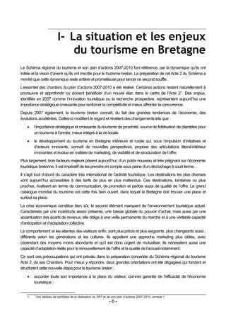 I- La situation et les enjeux
                                du tourisme en Bretagne
Le Schéma régional du tourisme et son plan d’actions 2007-2010 font référence, par la dynamique qu’ils ont
initiée et la vision d’avenir qu’ils ont inscrite pour le tourisme breton. La préparation de cet Acte 2 du Schéma a
montré que cette dynamique reste entière et prometteuse pour lancer ce second souffle.
L’essentiel des chantiers du plan d’actions 2007-2010 a été réalisé. Certaines actions restent naturellement à
poursuivre et approfondir ou doivent bénéficier d’un nouvel élan dans le cadre de l’Acte 21. Des enjeux,
identifiés en 2007 comme l’innovation touristique ou la recherche prospective, représentent aujourd’hui une
importance stratégique croissante pour renforcer la compétitivité et mieux affronter la concurrence.
Depuis 2007 également, le tourisme breton connaît, du fait des grandes tendances de l’économie, des
évolutions accélérées. Celles-ci modifient le regard et révèlent des changements tels que :

        l’importance stratégique et croissante du tourisme de proximité, source de fidélisation de clientèles pour
         un tourisme à l’année, mieux intégré à la vie locale.
        le développement du tourisme en Bretagne intérieure et rurale qui, sous l’impulsion d’initiatives et
         d’acteurs innovants, connaît de nouvelles perspectives, propose des articulations littoral-intérieur
         innovantes et évolue en matière de marketing, de visibilité et de structuration de l’offre.
Plus largement, trois facteurs majeurs pèsent aujourd’hui, d’un poids nouveau et très prégnant sur l’économie
touristique bretonne. Il est impératif de les prendre en compte sous peine d’un décrochage à court terme.
Il s’agit tout d’abord du caractère très international de l’activité touristique. Les destinations les plus diverses
sont aujourd’hui accessibles à des tarifs de plus en plus inattendus. Ces destinations, lointaines ou plus
proches, rivalisent en terme de communication, de promotion et parfois aussi de qualité de l’offre. Le grand
catalogue mondial du tourisme est cette fois bien ouvert, dans lequel la Bretagne doit trouver une place et
surtout sa place.
La crise économique constitue bien sûr, le second élément marquant de l’environnement touristique actuel.
Caractérisée par une incertitude assez présente, une baisse globale du pouvoir d’achat, mais aussi par une
accentuation des écarts de revenus, elle oblige à une veille permanente du marché et à une véritable capacité
d’anticipation et d’adaptation collective.
Le comportement et les attentes des visiteurs enfin, sont plus précis et plus exigeants, plus changeants aussi ;
différents selon les générations et les cultures. Ils appellent une approche marketing plus ciblée, avec
cependant des moyens moins abondants et qu’il est donc urgent de mutualiser. Ils nécessitent aussi une
capacité d’adaptation réelle pour le renouvellement de l’offre et la qualité de l’accueil notamment.
Ce sont ces préoccupations qui ont prévalu dans la préparation concertée du Schéma régional du tourisme
Acte 2, de ses Chantiers. Pour mieux y répondre, deux grandes orientations ont été dégagées qui fondent et
structurent cette nouvelle étape pour le tourisme breton :
        accorder toute son importance à la place du visiteur, comme garantie de l’efficacité de l’économie
         touristique ;


         1
    1.       Voir tableau de synthèse de la réalisation du SRT et de son plan d’actions 2007-2010, annexe 1
                                                                  -6-
 