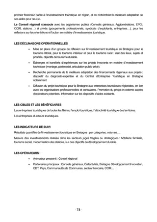 premier financeur public à l’investissement touristique en région, et en recherchant la meilleure adaptation de
ses aides pour ceux-ci.
Le Conseil régional s’associe avec les organismes publics (Conseils généraux, Agglomérations, EPCI,
CCIR, stations…) et privés (groupements professionnels, syndicats d’exploitants, entreprises…), pour les
réflexions sur les orientations et l’action en matière d’investissement touristique.


LES DÉCLINAISONS OPÉRATIONNELLES
                 Mise en place d’un groupe de réflexion sur l’investissement touristique en Bretagne pour le
                  tourisme littoral, pour le tourisme intérieur et pour le tourisme rural : état des lieux, sujets et
                  priorités, objectifs de tourisme durable.
                 Echanges et transferts d’expériences sur les projets innovants en matière d’investissement
                  touristique (montage, partenariat, articulation public-privé).
                 Recherche permanente de la meilleure adaptation des financements régionaux aux projets :
                  dispositif du diagnostic-expertise et du Contrat d’Entreprise Touristique en Bretagne
                  notamment.
                 Diffusion du projet touristique pour la Bretagne aux entreprises touristiques régionales, en lien
                  avec les organisations professionnelles et consulaires. Promotion du projet en externe auprès
                  d’opérateurs potentiels. Information sur les dispositifs d’aides existants.


LES CIBLES ET LES BÉNÉFICIAIRES
Les entreprises touristiques de toutes les filières, l’emploi touristique, l’attractivité touristique des territoires.
Les entreprises et acteurs touristiques.


LES INDICATEURS DE SUIVI
Résultats quantifiés de l’investissement touristique en Bretagne : par catégories, volumes….
Mesure des investissements réalisés dans les secteurs jugés fragiles ou stratégiques : hôtellerie familiale,
tourisme social, modernisation des stations, sur des objectifs de développement durable.


LES OPÉRATEURS :
                 Animateur pressenti : Conseil régional
                 Partenaires principaux : Conseils généraux, Collectivités, Bretagne Développement Innovation,
                  CDT, Pays, Communautés de Communes, secteur bancaire, CCIR… …




                                                          - 78 -
 