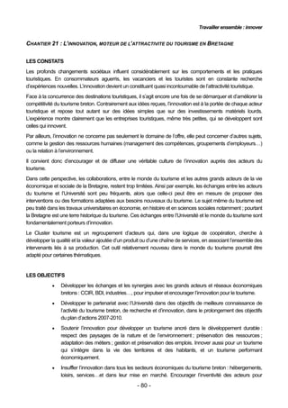 Travailler ensemble : innover


CHANTIER 21 : L’INNOVATION, MOTEUR DE L’ATTRACTIVITE DU TOURISME EN BRETAGNE


LES CONSTATS
Les profonds changements sociétaux influent considérablement sur les comportements et les pratiques
touristiques. En consommateurs aguerris, les vacanciers et les touristes sont en constante recherche
d’expériences nouvelles. L’innovation devient un constituant quasi incontournable de l’attractivité touristique.
Face à la concurrence des destinations touristiques, il s’agit encore une fois de se démarquer et d’améliorer la
compétitivité du tourisme breton. Contrairement aux idées reçues, l’innovation est à la portée de chaque acteur
touristique et repose tout autant sur des idées simples que sur des investissements matériels lourds.
L’expérience montre clairement que les entreprises touristiques, même très petites, qui se développent sont
celles qui innovent.
Par ailleurs, l’innovation ne concerne pas seulement le domaine de l’offre, elle peut concerner d’autres sujets,
comme la gestion des ressources humaines (management des compétences, groupements d’employeurs…)
ou la relation à l’environnement.
Il convient donc d’encourager et de diffuser une véritable culture de l’innovation auprès des acteurs du
tourisme.
Dans cette perspective, les collaborations, entre le monde du tourisme et les autres grands acteurs de la vie
économique et sociale de la Bretagne, restent trop limitées. Ainsi par exemple, les échanges entre les acteurs
du tourisme et l’Université sont peu fréquents, alors que celle-ci peut être en mesure de proposer des
interventions ou des formations adaptées aux besoins nouveaux du tourisme. Le sujet même du tourisme est
peu traité dans les travaux universitaires en économie, en histoire et en sciences sociales notamment ; pourtant
la Bretagne est une terre historique du tourisme. Ces échanges entre l’Université et le monde du tourisme sont
fondamentalement porteurs d’innovation.
Le Cluster tourisme est un regroupement d’acteurs qui, dans une logique de coopération, cherche à
développer la qualité et la valeur ajoutée d’un produit ou d’une chaîne de services, en associant l’ensemble des
intervenants liés à sa production. Cet outil relativement nouveau dans le monde du tourisme pourrait être
adapté pour certaines thématiques.


LES OBJECTIFS
               Développer les échanges et les synergies avec les grands acteurs et réseaux économiques
                bretons : CCIR, BDI, industries…, pour impulser et encourager l’innovation pour le tourisme.
               Développer le partenariat avec l’Université dans des objectifs de meilleure connaissance de
                l’activité du tourisme breton, de recherche et d’innovation, dans le prolongement des objectifs
                du plan d’actions 2007-2010.
               Soutenir l’innovation pour développer un tourisme ancré dans le développement durable :
                respect des paysages de la nature et de l’environnement ; préservation des ressources ;
                adaptation des métiers ; gestion et préservation des emplois. Innover aussi pour un tourisme
                qui s’intègre dans la vie des territoires et des habitants, et un tourisme performant
                économiquement.
               Insuffler l’innovation dans tous les secteurs économiques du tourisme breton : hébergements,
                loisirs, services…et dans leur mise en marché. Encourager l’inventivité des acteurs pour
                                                    - 80 -
 
