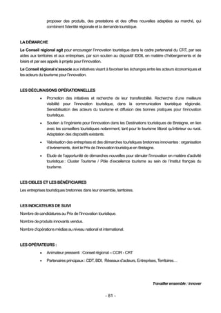 proposer des produits, des prestations et des offres nouvelles adaptées au marché, qui
                combinent l’identité régionale et la demande touristique.


LA DÉMARCHE
Le Conseil régional agit pour encourager l’innovation touristique dans le cadre partenarial du CRT, par ses
aides aux territoires et aux entreprises, par son soutien au dispositif IDDIL en matière d’hébergements et de
loisirs et par ses appels à projets pour l’innovation.
Le Conseil régional s’associe aux initiatives visant à favoriser les échanges entre les acteurs économiques et
les acteurs du tourisme pour l’innovation.


LES DÉCLINAISONS OPÉRATIONNELLES
               Promotion des initiatives et recherche de leur transférabilité. Recherche d’une meilleure
                visibilité pour l’innovation touristique, dans la communication touristique régionale.
                Sensibilisation des acteurs du tourisme et diffusion des bonnes pratiques pour l’innovation
                touristique.
               Soutien à l’ingénierie pour l’innovation dans les Destinations touristiques de Bretagne, en lien
                avec les conseillers touristiques notamment, tant pour le tourisme littoral qu’intérieur ou rural.
                Adaptation des dispositifs existants.
               Valorisation des entreprises et des démarches touristiques bretonnes innovantes : organisation
                d’évènements, dont le Prix de l’Innovation touristique en Bretagne.
               Etude de l’opportunité de démarches nouvelles pour stimuler l’innovation en matière d’activité
                touristique : Cluster Tourisme / Pôle d’excellence tourisme au sein de l’Institut français du
                tourisme.


LES CIBLES ET LES BÉNÉFICIAIRES
Les entreprises touristiques bretonnes dans leur ensemble, territoires.


LES INDICATEURS DE SUIVI
Nombre de candidatures au Prix de l’Innovation touristique.
Nombre de produits innovants vendus.
Nombre d’opérations médias au niveau national et international.


LES OPÉRATEURS :
               Animateur pressenti : Conseil régional – CCIR - CRT
               Partenaires principaux : CDT, BDI, Réseaux d’acteurs, Entreprises, Territoires…




                                                                                   Travailler ensemble : innover


                                                     - 81 -
 
