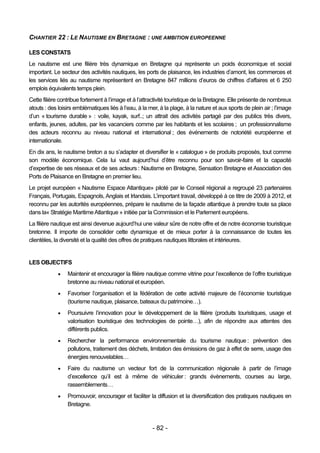 CHANTIER 22 : LE NAUTISME EN BRETAGNE : UNE AMBITION EUROPEENNE

LES CONSTATS
Le nautisme est une filière très dynamique en Bretagne qui représente un poids économique et social
important. Le secteur des activités nautiques, les ports de plaisance, les industries d’amont, les commerces et
les services liés au nautisme représentent en Bretagne 847 millions d’euros de chiffres d’affaires et 6 250
emplois équivalents temps plein.
Cette filière contribue fortement à l’image et à l’attractivité touristique de la Bretagne. Elle présente de nombreux
atouts : des loisirs emblématiques liés à l’eau, à la mer, à la plage, à la nature et aux sports de plein air ; l’image
d’un « tourisme durable » : voile, kayak, surf..; un attrait des activités partagé par des publics très divers,
enfants, jeunes, adultes, par les vacanciers comme par les habitants et les scolaires ; un professionnalisme
des acteurs reconnu au niveau national et international ; des événements de notoriété européenne et
internationale.
En dix ans, le nautisme breton a su s’adapter et diversifier le « catalogue » de produits proposés, tout comme
son modèle économique. Cela lui vaut aujourd’hui d’être reconnu pour son savoir-faire et la capacité
d’expertise de ses réseaux et de ses acteurs : Nautisme en Bretagne, Sensation Bretagne et Association des
Ports de Plaisance en Bretagne en premier lieu.
Le projet européen « Nautisme Espace Atlantique» piloté par le Conseil régional a regroupé 23 partenaires
Français, Portugais, Espagnols, Anglais et Irlandais. L’important travail, développé à ce titre de 2009 à 2012, et
reconnu par les autorités européennes, prépare le nautisme de la façade atlantique à prendre toute sa place
dans la« Stratégie Maritime Atlantique » initiée par la Commission et le Parlement européens.
La filière nautique est ainsi devenue aujourd’hui une valeur sûre de notre offre et de notre économie touristique
bretonne. Il importe de consolider cette dynamique et de mieux porter à la connaissance de toutes les
clientèles, la diversité et la qualité des offres de pratiques nautiques littorales et intérieures.


LES OBJECTIFS
                Maintenir et encourager la filière nautique comme vitrine pour l’excellence de l’offre touristique
                 bretonne au niveau national et européen.
                Favoriser l’organisation et la fédération de cette activité majeure de l’économie touristique
                 (tourisme nautique, plaisance, bateaux du patrimoine…).
                Poursuivre l’innovation pour le développement de la filière (produits touristiques, usage et
                 valorisation touristique des technologies de pointe…), afin de répondre aux attentes des
                 différents publics.
                Rechercher la performance environnementale du tourisme nautique : prévention des
                 pollutions, traitement des déchets, limitation des émissions de gaz à effet de serre, usage des
                 énergies renouvelables…
                Faire du nautisme un vecteur fort de la communication régionale à partir de l’image
                 d’excellence qu’il est à même de véhiculer : grands évènements, courses au large,
                 rassemblements…
                Promouvoir, encourager et faciliter la diffusion et la diversification des pratiques nautiques en
                 Bretagne.



                                                        - 82 -
 