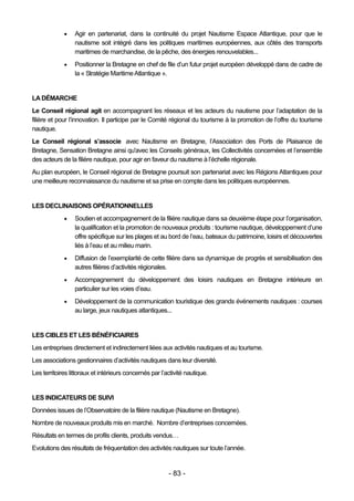     Agir en partenariat, dans la continuité du projet Nautisme Espace Atlantique, pour que le
                  nautisme soit intégré dans les politiques maritimes européennes, aux côtés des transports
                  maritimes de marchandise, de la pêche, des énergies renouvelables...
                 Positionner la Bretagne en chef de file d’un futur projet européen développé dans de cadre de
                  la « Stratégie Maritime Atlantique ».


LA DÉMARCHE
Le Conseil régional agit en accompagnant les réseaux et les acteurs du nautisme pour l’adaptation de la
filière et pour l’innovation. Il participe par le Comité régional du tourisme à la promotion de l’offre du tourisme
nautique.
Le Conseil régional s’associe avec Nautisme en Bretagne, l’Association des Ports de Plaisance de
Bretagne, Sensation Bretagne ainsi qu'avec les Conseils généraux, les Collectivités concernées et l’ensemble
des acteurs de la filière nautique, pour agir en faveur du nautisme à l’échelle régionale.
Au plan européen, le Conseil régional de Bretagne poursuit son partenariat avec les Régions Atlantiques pour
une meilleure reconnaissance du nautisme et sa prise en compte dans les politiques européennes.


LES DECLINAISONS OPÉRATIONNELLES
                 Soutien et accompagnement de la filière nautique dans sa deuxième étape pour l’organisation,
                  la qualification et la promotion de nouveaux produits : tourisme nautique, développement d’une
                  offre spécifique sur les plages et au bord de l’eau, bateaux du patrimoine, loisirs et découvertes
                  liés à l’eau et au milieu marin.
                 Diffusion de l’exemplarité de cette filière dans sa dynamique de progrès et sensibilisation des
                  autres filières d’activités régionales.
                 Accompagnement du développement des loisirs nautiques en Bretagne intérieure en
                  particulier sur les voies d’eau.
                 Développement de la communication touristique des grands événements nautiques : courses
                  au large, jeux nautiques atlantiques...


LES CIBLES ET LES BÉNÉFICIAIRES
Les entreprises directement et indirectement liées aux activités nautiques et au tourisme.
Les associations gestionnaires d’activités nautiques dans leur diversité.
Les territoires littoraux et intérieurs concernés par l’activité nautique.


LES INDICATEURS DE SUIVI
Données issues de l’Observatoire de la filière nautique (Nautisme en Bretagne).
Nombre de nouveaux produits mis en marché. Nombre d’entreprises concernées.
Résultats en termes de profils clients, produits vendus…
Evolutions des résultats de fréquentation des activités nautiques sur toute l’année.


                                                         - 83 -
 
