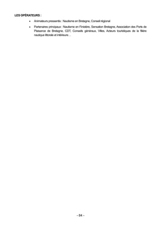 LES OPÉRATEURS :
           Animateurs pressentis : Nautisme en Bretagne, Conseil régional
           Partenaires principaux : Nautisme en Finistère, Sensation Bretagne, Association des Ports de
            Plaisance de Bretagne, CDT, Conseils généraux, Villes, Acteurs touristiques de la filière
            nautique littorale et intérieure…




                                              - 84 -
 