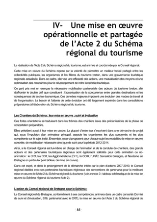 IV- Une mise en œuvre
                         opérationnelle et partagée
                             de l’Acte 2 du Schéma
                              régional du tourisme
La réalisation de l’Acte 2 du Schéma régional du tourisme, est animée et coordonnée par le Conseil régional.
Cette mise en œuvre du Schéma repose sur la volonté de permettre un meilleur travail partagé entre les
collectivités publiques, les organismes et les filières du tourisme breton, dans une gouvernance touristique
régionale actualisée. Dans ce cadre, elle vise une efficacité des actions, une mutualisation des moyens et une
optimisation des ressources pour le développement de notre économie touristique.
Ce parti pris met en exergue la nécessaire mobilisation partenariale des acteurs du tourisme breton, afin
d’affronter le double défi que constituent : l’accentuation de la concurrence entre grandes destinations et les
conséquences de la crise économique. Ces données majeures imposent une évolution des modes de travail et
de l’organisation. Le besoin et l’attente de cette évolution ont été largement exprimés dans les consultations
préparatoires à l’élaboration du Schéma régional du tourisme.


Les Chantiers du Schéma ; leur mise en œuvre ; suivi et évaluation
Ces fortes orientations se traduisent dans les thèmes des chantiers issus des préconisations de la phase de
concertation préparatoire.
Elles président aussi à leur mise en œuvre. La plupart d’entre eux s’inscrivent dans une démarche de projet
qui, sous l’impulsion d’un animateur principal, associe les organismes les plus concernés et les plus
compétents sur le sujet traité. Ensemble, ceux-ci proposent pour chaque sujet les modalités de mise en œuvre
concrète, de mobilisation nécessaire ainsi que de suivi pour la période 2012-2014.
Ainsi, si le Conseil régional est lui-même en charge de l’animation et de la conduite de chantiers, des grands
acteurs et des partenaires touristiques régionaux sont également sollicités pour cette animation ou co-
animation : le CRT, les CDT, les Agglomérations (O.T.), la CCIR, l’UNAT, Sensation Bretagne, et Nautisme en
Bretagne en particulier (voir tableau de mise en œuvre).
Dans cet esprit, et dans le prolongement de la démarche initiée par le plan d’actions 2007-2010, le Conseil
régional établira avec ses partenaires touristiques régionaux des conventions de partenariat pour la meilleure
mise en œuvre de l’Acte 2 du Schéma régional du tourisme (voir annexe 3 : tableau schématique de la mise en
œuvre du Schéma régional du tourisme Acte 2).


L’action du Conseil régional de Bretagne pour le Schéma :
Le Conseil régional de Bretagne, conformément à ses compétences, animera dans un cadre concerté (Comité
de suivi et d’évaluation, B16, partenariat avec le CRT), la mise en œuvre de l’Acte 2 du Schéma régional du


                                                    - 85 -
 