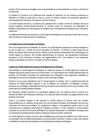 tourisme, dont il coordonne la stratégie, sous la responsabilité de sa Vice-présidente en charge du Tourisme et
du Patrimoine.
La Direction du Tourisme et du Patrimoine sera chargée de l’exécution de ces missions qu’assurera en
particulier sa Cheffe de projet pour la mise en œuvre du Schéma (mission de coordination générale et
d’accompagnement technique, avec l’appui du Service Tourisme).
Le Conseil régional animera ou co-animera plus spécifiquement un certain nombre de Chantiers, tels que le
Contrat d’objectifs Emploi-Formation-Tourisme, le Tourisme social, les Transports, les Destinations de
Bretagne, l’Organisation de l’action publique et la réflexion pour l’Investissement touristique et pour l’Urbanisme,
notamment.
Les différentes Directions des services du Conseil régional de Bretagne sont associées à cette mise en œuvre
selon les thèmes qui relèvent de leurs compétences.


Le Comité de suivi et d’évaluation du Schéma :
Pour l’accompagnement de la réalisation du Schéma, le Conseil régional s’appuiera de manière privilégiée sur
la mise en place d’un « Comité de suivi et d’évaluation du Schéma ». Ce dernier se réunira autant que de
besoin pour évaluer l’état d’avancement des chantiers. Il est composé de représentants du Conseil régional, du
Comité régional du tourisme, des Comités départementaux du tourisme, des groupements d’entreprises
touristiques, et des Chambres consulaires, des Agglomérations (O.T.), des territoires et des organismes
régionaux spécialisés du tourisme. Il succède au Comité de pilotage.


L’action du Comité régional du tourisme de Bretagne pour le Schéma :
Outil privilégié du Conseil régional de Bretagne en matière de tourisme, le Comité régional du tourisme de
Bretagne regroupe les grands acteurs du tourisme breton : le Conseil régional, les Comités départementaux du
tourisme, les Chambres consulaires, les représentants des entreprises et des organismes spécialisés et
associatifs du tourisme, pour lesquels il constitue un lieu d’échange privilégié.
Financé à ce jour quasi intégralement par le Conseil régional, il constitue, dans un objectif permanent de
recherche de l’intérêt touristique régional, un lieu de réflexion, de coordination, de fédération et d’action
touristique pour la Bretagne, particulièrement dans les domaines de la promotion et de la communication, et de
l’observation de l’activité touristique régionale.
Sa composition appelle aujourd’hui une actualisation statutaire pour une meilleure prise en compte de la
diversité des filières des entreprises touristiques et du poids de l’action touristique des agglomérations et des
territoires notamment.
L’Acte 2 du Schéma souligne le rôle essentiel du Comité régional du tourisme dans ses missions
fondamentales pour le marketing, la promotion et la communication touristique de la Bretagne ainsi que pour
l’observation de l’économie touristique. En complément à celles-ci, il est également appelé à jouer un rôle
d’animation pour la réalisation partenariale de Chantiers du Schéma : le Plan marketing, la Communication
touristique, le e-tourisme, les Canaux de Bretagne, les Grandes randonnées et la Valorisation touristique dans
une philosophie de développement durable du patrimoine naturel et culturel, notamment.
Le Comité régional du tourisme jouera un rôle de facilitateur pour l’échange et la réflexion pour l’action et pour
la coordination entre les différents partenaires du tourisme breton concernés. Il mettra en œuvre ses missions
au bénéfice de l’ensemble des entreprises et des Destinations touristiques de Bretagne.




                                                      - 86 -
 