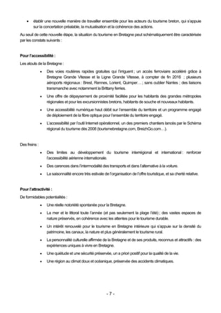    établir une nouvelle manière de travailler ensemble pour les acteurs du tourisme breton, qui s’appuie
        sur la concertation préalable, la mutualisation et la cohérence des actions.
Au seuil de cette nouvelle étape, la situation du tourisme en Bretagne peut schématiquement être caractérisée
par les constats suivants :


Pour l’accessibilité :
Les atouts de la Bretagne :
                  Des voies routières rapides gratuites qui l’irriguent ; un accès ferroviaire accéléré grâce à
                   Bretagne Grande Vitesse et la Ligne Grande Vitesse, à compter de fin 2016 ; plusieurs
                   aéroports régionaux : Brest, Rennes, Lorient, Quimper… ; sans oublier Nantes ; des liaisons
                   transmanche avec notamment la Brittany ferries.
                  Une offre de dépaysement de proximité facilitée pour les habitants des grandes métropoles
                   régionales et pour les excursionnistes bretons, habitants de souche et nouveaux habitants.
                  Une accessibilité numérique haut débit sur l’ensemble du territoire et un programme engagé
                   de déploiement de la fibre optique pour l’ensemble du territoire engagé.
                  L’accessibilité par l’outil Internet opérationnel, un des premiers chantiers lancés par le Schéma
                   régional du tourisme dès 2008 (tourismebretagne.com, BreizhGo.com…).


Des freins :
                  Des limites au développement du tourisme interrégional et international : renforcer
                   l’accessibilité aérienne internationale.
                  Des carences dans l’intermodalité des transports et dans l’alternative à la voiture.
                  La saisonnalité encore très estivale de l’organisation de l’offre touristique, et sa cherté relative.


Pour l’attractivité :
De formidables potentialités :
                  Une réelle notoriété spontanée pour la Bretagne.
                  La mer et le littoral toute l’année (et pas seulement la plage l’été) ; des vastes espaces de
                   nature préservés, en cohérence avec les attentes pour le tourisme durable.
                  Un intérêt renouvelé pour le tourisme en Bretagne intérieure qui s’appuie sur la densité du
                   patrimoine, les canaux, la nature et plus généralement le tourisme rural.
                  La personnalité culturelle affirmée de la Bretagne et de ses produits, reconnus et attractifs : des
                   expériences uniques à vivre en Bretagne.
                  Une quiétude et une sécurité préservée, un a priori positif pour la qualité de la vie.
                  Une région au climat doux et océanique, préservée des accidents climatiques.




                                                          -7-
 