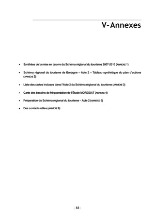 V- Annexes



   Synthèse de la mise en œuvre du Schéma régional du tourisme 2007-2010 (ANNEXE 1)

   Schéma régional du tourisme de Bretagne – Acte 2 – Tableau synthétique du plan d’actions
    (ANNEXE 2)

   Liste des cartes incluses dans l’Acte 2 du Schéma régional du tourisme (ANNEXE 3)

   Carte des bassins de fréquentation de l’Étude MORGOAT (ANNEXE 4)

   Préparation du Schéma régional du tourisme – Acte 2 (ANNEXE 5)

   Des contacts utiles (ANNEXE 6)




                                            - 88 -
 
