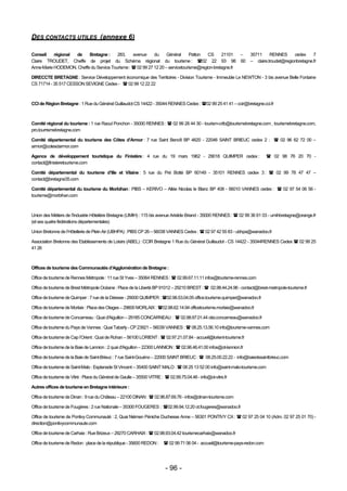 DES CONTACTS UTILES (annexe 6)

Conseil    régional de    Bretagne :     283,    avenue     du     Général      Patton  CS     21101   –               35711     RENNES      cedex     7
Claire TROUDET, Cheffe de projet du Schéma régional du tourisme : 02 22 93 98 60                                      – claire.troudet@regionbretagne.fr
Anne-Marie HODEMON, Cheffe du Service Tourisme :  02 99 27 12 20 – servicetourisme@region-bretagne.fr

DIRECCTE BRETAGNE : Service Développement économique des Territoires - Division Tourisme - Immeuble Le NEWTON - 3 bis avenue Belle Fontaine
CS 71714 - 35 517 CESSON SEVIGNE Cedex -  02 99 12 22 22



CCI de Région Bretagne : 1 Rue du Général Guillaudot CS 14422 - 35044 RENNES Cedex : 02 99 25 41 41 – ccir@bretagne.cci.fr



Comité régional du tourisme : 1 rue Raoul Ponchon - 35000 RENNES :  02 99 28 44 30 - tourism-crtb@tourismebretagne.com , tourismebretagne.com,
pro.tourrismebretagne.com

Comité départemental du tourisme des Côtes d’Armor : 7 rue Saint Benoît BP 4620 - 22046 SAINT BRIEUC cedex 2 :  02 96 62 72 00 –
armor@cotesdarmor.com

Agence de développement touristique du Finistère : 4 rue du 19 mars 1962 - 29018 QUIMPER cedex :                                02 98 76 20 70 -
contact@finisteretourisme.com

Comité départemental du tourisme d’Ille et Vilaine : 5 rue du Pré Botté BP 60149 - 35101 RENNES cedex 3 :  02 99 78 47 47 –
contact@bretagne35.com

Comité départemental du tourisme du Morbihan : PIBS – KERIVO – Allée Nicolas le Blanc BP 408 - 56010 VANNES cedex :  02 97 54 06 56 -
tourisme@morbihan.com



Union des Métiers de l’Industrie Hôtelière Bretagne (UMIH) : 115 bis avenue Aristide Briand - 35000 RENNES :  02 99 36 61 03 - umihbretagne@orange.fr
(et ses quatre fédérations départementales)

Union Bretonne de l’Hôtellerie de Plein Air (UBHPA) : PIBS CP 26 – 56038 VANNES Cedex :  02 97 42 55 83 - ubhpa@wanadoo.fr

Association Bretonne des Etablissements de Loisirs (ABEL) : CCIR Bretagne 1 Rue du Général Guillaudot - CS 14422 - 35044RENNES Cedex  02 99 25
41 26



Offices de tourisme des Communautés d’Agglomération de Bretagne :

Office de tourisme de Rennes Métropole : 11 rue St Yves – 35064 RENNES :  02.99.67.11.11 infos@tourisme-rennes.com

Office de tourisme de Brest Métropole Océane : Place de la Liberté BP 91012 – 29210 BREST :  02.98.44.24.96 - contact@brest-metropole-tourisme.fr

Office de tourisme de Quimper : 7 rue de la Déesse - 29000 QUIMPER : 02.98.53.04.05 office.tourisme.quimper@wanadoo.fr

Office de tourisme de Morlaix : Place des Otages – 29600 MORLAIX : 02.98.62.14.94 officetourisme.morlaix@wanadoo.fr

Office de tourisme de Concarneau : Quai d'Aiguillon – 29185 CONCARNEAU :  02.98.97.01.44 otsi.concarneau@wanadoo.fr

Office de tourisme du Pays de Vannes : Quai Tabarly - CP 23921 – 56039 VANNES :  08.25.13.56.10 info@tourisme-vannes.com

Office de tourisme de Cap l’Orient : Quai de Rohan – 56100 LORIENT :  02.97.21.07.84 - accueil@lorient-tourisme.fr

Office de tourisme de la Baie de Lannion : 2 quai d'Aiguillon – 22300 LANNION :  02.96.46.41.00 infos@ot-lannion.fr

Office de tourisme de la Baie de Saint-Brieuc : 7 rue Saint-Gouéno – 22000 SAINT BRIEUC :  08.25.00.22.22 - info@baiedesaintbrieuc.com

Office de tourisme de Saint-Malo : Esplanade St Vincent – 35400 SAINT MALO :  08 25 13 52 00 info@saint-malo-tourisme.com

Office de tourisme de Vitré : Place du Général de Gaulle – 35500 VITRE :  02.99.75.04.46 - info@ot-vitre.fr

Autres offices de tourisme en Bretagne intérieure :

Office de tourisme de Dinan : 9 rue du Château – 22100 DINAN :  02.96.87.69.76 - infos@dinan-tourisme.com

Office de tourisme de Fougères : 2 rue Nationale – 35300 FOUGERES : 02.99.94.12.20 ot.fougeres@wanadoo.fr

Office de tourisme de Pontivy Communauté : 2, Quai Niémen Péniche Duchesse Anne – 56301 PONTIVY CX :  02 97 25 04 10 (Adm. 02 97 25 01 70) -
direction@pontivycommunaute.com

Office de tourisme de Carhaix : Rue Brizeux – 29270 CARHAIX :  02.98.93.04.42 tourismecarhaix@wanadoo.fr

Office de tourisme de Redon : place de la république - 35600 REDON :     02 99 71 06 04 - accueil@tourisme-pays-redon.com




                                                                         - 96 -
 