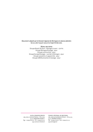 Document adopté par le Conseil régional de Bretagne en séance plénière
           les 27, 28 et 29 juin 2012 à la majorité des voix.

                              Détail des votes
               Groupe Breizh Da Zont – Bretagne à venir : contre
                       Groupe Bretagne Écologie : pour
                         Groupe communiste : pour
              Groupe Europe Écologie – Les Verts Bretagne : pour
                    Groupe socialiste et apparentés : pour
                  Groupe UDB Autonomie et écologie : pour




                KUZUL RANNVRO BREIZH             Conseil régional de Bretagne
  283, bali ar Jeneral Patton – CS 21 101        283, avenue du Général Patton – CS 21 101
                35 711 ROAZHON CEDEX 7           35 711 RENNES CEDEX 7
  Pgz. : 02 99 27 10 10 – Plr : 02 99 27 11 11   Tél. : 02 99 27 10 10 – Fax : 02 99 27 11 11
                    www.rannvro-breizh.fr        www.bretagne.fr
 