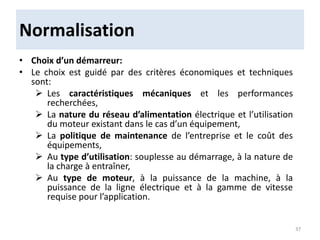 Normalisation
• Choix d’un démarreur:
• Le choix est guidé par des critères économiques et techniques
sont:
 Les caractéristiques mécaniques et les performances
recherchées,
 La nature du réseau d’alimentation électrique et l’utilisation
du moteur existant dans le cas d’un équipement,
 La politique de maintenance de l’entreprise et le coût des
équipements,
 Au type d’utilisation: souplesse au démarrage, à la nature de
la charge à entraîner,
 Au type de moteur, à la puissance de la machine, à la
puissance de la ligne électrique et à la gamme de vitesse
requise pour l’application.
37
 