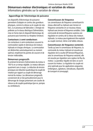 Schémas électriques Moeller 02/08
2-7
Démarreurs-moteur électroniques et variation de vitesse
2
Informations générales sur la variation de vitesse
Appareillage de l'électronique de puissance
Les dispositifs d'électronique de puissance
permettent d'adapter en continu des grandeurs
physiques, comme la vitesse ou le couple de rota-
tion, à un processus de fabrication. L'énergie est
prélevée sur le réseau électrique d'alimentation,
mise en forme dans le dispositif électronique de
puissance puis transmise au récepteur (moteur).
Contacteurs à semi-conducteurs
Les contacteurs à semi-conducteurs assurent la
commutation rapide et silencieuse de moteurs
triphasés et charges ohmiques. La commutation
est déclenchée automatiquement au moment
optimal, empêchant les pointes de courant et de
tension indésirables.
Démarreurs progressifs
Ils amènent la tension d'alimentation du moteur à
100 % en un temps réglable. Le moteur démarre
quasiment sans à-coups. La réduction de tension
provoqueuneréductionquadratiqueducouplede
rotation par rapport au couple de démarrage
normal du moteur. Les démarreurs progressifs
conviennent de ce fait particulièrement pour le
démarrage de charges présentant une courbe de
vitesse ou de couple quadratique (par ex. pompes
ou ventilateurs).
Convertisseurs de fréquence
Les convertisseurs de fréquence convertissent le
réseau alternatif ou triphasé avec tension et
fréquence constantes en un nouveau réseau
triphaséavectensionetfréquencevariables.Cette
commande de tension/fréquence autorise une
régulation en continu de la vitesse des moteurs
triphasés. Le moteur peut également être exploité
au couple nominal, même à de faibles vitesses.
Convertisseurs de fréquence vectoriels
Tandis qu'avec le convertisseur de fréquence, la
commande du moteur triphasé est assurée par
régulation de la courbe U/f (tension/fréquence),
avec le convertisseur de fréquence vectoriel, elle
est assurée par régulation sans capteur du flux du
moteur. La grandeur régulée est dans ce cas le
courant du moteur. La régulation du couple est
ainsi optimale pour les applications exigeantes
(mélangeurs, agitateurs, extrudeuses, dispositifs
de transport et convoyage).
 