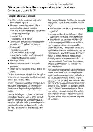 Schémas électriques Moeller 02/08
2-33
Démarreurs-moteur électroniques et variation de vitesse
2
Démarreurs progressifs DM
Caractéristiques des produits
• Les DM4 sont des démarreurs progressifs
commandés en triphasé.
• Démarreurs progressifs paramétrables et
communicants équipés de bornes de
commande et d'une interface pour les options :
– Console de paramétrage
– Interface série
– Couplage au bus de terrain
• Commutateur avec jeux de paramètres prépro-
grammés pour 10 applications classiques
• Régulateur I2t
– Limitation du courant
– Protection contre les surcharges
– Détection de marche à vide/sous-intensité
(notamment rupture de courroie)
• Démarrage difficile
• Détection automatique de la tension de
commande
• 3 relais, par ex. message de défaut, TOR (fin de
rampe)
Des jeux de paramètres préréglés pour dix applica-
tions classiques peuvent être appelés simplement
à l'aide d'un sélecteur rotatif.
D'autresréglagesdeparamètresspécifiquesàune
installation sont possibles par l'intermédiaire
d'une console de paramétrage disponible en
option.
Exemple de réglage du mode de fonctionnement
en gradateur triphasé : dans ce mode, les DM4
peuvent commander des charges ohmiques et
inductives triphasées, telles que chauffage, éclai-
rage, transformateurs, et également les réguler
par retour de valeur réelle (circuit de régulation
fermé).
Il est également possible d'enficher des interfaces
intelligentes à la place de la console de paramé-
trage :
• Interface sérieRS 232/RS485 (paramétrage par
logiciel PC)
• raccordement bus de terrain Suconet K (inter-
face intégrée sur chaque automate Moeller)
• Raccordement bus de terrain PROFIBUS-DP
Le démarreur progressif DM4 assure un démar-
rage en douceur extrêmement confortable. Il
permet de faire ainsi l'économie de composants
supplémentaires comme les relais thermiques, car
non seulement il surveille le manque de phase et
mesure le courant interne du moteur, mais il
évalue également la température dans le bobi-
nage du moteur via l'entrée pour thermistance
intégrée. Le DM4 satisfait à la norme produit
IEC/EN 60 947-4-2.
Avec un démarreur progressif, l'abaissement de la
tension entraîne une réduction des pointes de
courant au démarrage des moteurs triphasés, ce
qui provoque toutefois une chute du couple :
[Idémarrage ~ U] et [M ~ U2]. Dans toutes les solu-
tions présentées jusqu'ici, le moteur n'atteint par
ailleurs la vitesse indiquée sur la plaque signaléti-
que qu'à l'issue du démarrage. Pour un démar-
rage moteur avec couple nominal et/ou un fonc-
tionnement à des vitesses indépendantes de la
fréquence réseau, un convertisseur de fréquence
est nécessaire.
 