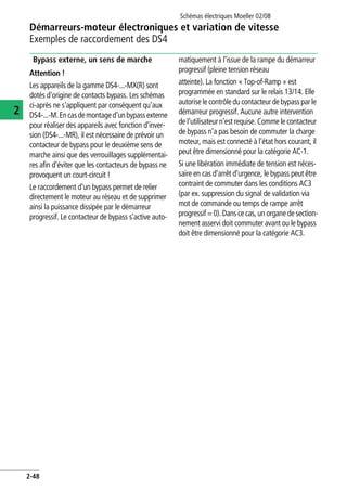 Démarreurs-moteur électroniques et variation de vitesse
Exemples de raccordement des DS4
Schémas électriques Moeller 02/08
2-48
2
Bypass externe, un sens de marche
Attention !
Les appareils de la gamme DS4-...-MX(R) sont
dotés d'origine de contacts bypass. Les schémas
ci-après ne s'appliquent par conséquent qu'aux
DS4-...-M.Encasdemontaged'unbypassexterne
pour réaliser des appareils avec fonction d'inver-
sion (DS4-...-MR), il est nécessaire de prévoir un
contacteur de bypass pour le deuxième sens de
marche ainsi que des verrouillages supplémentai-
res afin d'éviter que les contacteurs de bypass ne
provoquent un court-circuit !
Le raccordement d'un bypass permet de relier
directement le moteur au réseau et de supprimer
ainsi la puissance dissipée par le démarreur
progressif. Le contacteur de bypass s'active auto-
matiquement à l'issue de la rampe du démarreur
progressif (pleine tension réseau
atteinte). La fonction « Top-of-Ramp » est
programmée en standard sur le relais 13/14. Elle
autorise lecontrôledu contacteur debypass par le
démarreur progressif. Aucune autre intervention
de l'utilisateurn'est requise.Comme lecontacteur
de bypass n'a pas besoin de commuter la charge
moteur, mais est connecté à l'état hors courant, il
peut être dimensionné pour la catégorie AC-1.
Si une libération immédiate de tension est néces-
saire en cas d'arrêt d'urgence, le bypass peut être
contraint de commuter dans les conditions AC3
(par ex. suppression du signal de validation via
mot de commande ou temps de rampe arrêt
progressif = 0). Dans ce cas, un organe de section-
nement asservi doit commuter avant ou le bypass
doit être dimensionné pour la catégorie AC3.
 