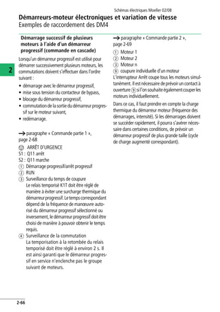 Démarreurs-moteur électroniques et variation de vitesse
Exemples de raccordement des DM4
Schémas électriques Moeller 02/08
2-66
2
Démarrage successif de plusieurs
moteurs à l'aide d'un démarreur
progressif (commande en cascade)
Lorsqu'un démarreur progressif est utilisé pour
démarrer successivement plusieurs moteurs, les
commutations doivent s'effectuer dans l'ordre
suivant :
• démarrage avec le démarreur progressif,
• mise sous tension du contacteur de bypass,
• blocage du démarreur progressif,
• commutation de lasortie du démarreurprogres-
sif sur le moteur suivant,
• redémarrage.
a paragraphe « Commande partie 1 »,
page 2-68
n ARRÊT D'URGENCE
S1 : Q11 arrêt
S2 : Q11 marche
a Démarrage progressif/arrêt progressif
b RUN
c Surveillance du temps de coupure
Le relais temporisé K1T doit être réglé de
manière à éviter une surcharge thermique du
démarreurprogressif.Letempscorrespondant
dépend de la fréquence de manœuvre auto-
risé du démarreur progressif sélectionné ou
inversement, le démarreur progressif doit être
choisi de manière à pouvoir obtenir le temps
requis.
d Surveillance de la commutation
La temporisation à la retombée du relais
temporisé doit être réglé à environ 2 s. Il
est ainsi garanti que le démarreur progres-
sif en service n'enclenche pas le groupe
suivant de moteurs.
a paragraphe « Commande partie 2 »,
page 2-69
a Moteur 1
b Moteur 2
c Moteur n
i coupure individuelle d'un moteur
L'interrupteur Arrêt coupe tous les moteurs simul-
tanément. Ilest nécessaire de prévoir un contact à
ouvertureisil'onsouhaiteégalementcouperles
moteurs individuellement.
Dans ce cas, il faut prendre en compte la charge
thermique du démarreur moteur (fréquence des
démarrages, intensité). Si les démarrages doivent
se succéder rapidement, il pourra s'avérer néces-
saire dans certaines conditions, de prévoir un
démarreur progressif de plus grande taille (cycle
de charge augmenté correspondant).
 