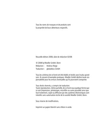 Tous les noms de marques et de produits sont
la propriété de leurs détenteurs respectifs.
Nouvelle édition 2008, date de rédaction 02/08
© 2008 by Moeller GmbH, Bonn
Rédaction : Heidrun Riege
Traduction : globaldocs GmbH
Tous les schémas de ce livret ont été établis et testés avec le plus grand
soin. Ils servent d'exemples pratiques. Moeller GmbH décline toute res-
ponsabilité pour les erreurs éventuelles qu'ils pourraient comporter.
Tous droits réservés, y compris de traduction.
Toute reproduction, même partielle, de ce livret sous quelque forme que
ce soit (impression, photocopie, microfilm ou autre procédé) ainsi que
tout traitement, copie ou diffusion par des systèmes électroniques sont
interdits sans autorisation écrite de la société Moeller GmbH, Bonn.
Sous réserve de modifications.
Imprimé sur papier blanchi sans chlore ni acide.
 