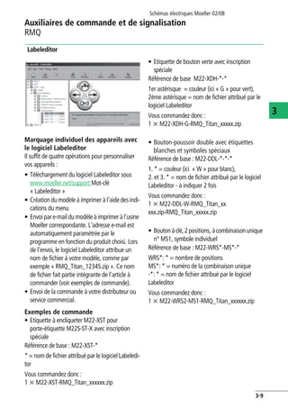 Auxiliaires de commande et de signalisation
RMQ
Schémas électriques Moeller 02/08
3-9
3
Labeleditor
Marquage individuel des appareils avec
le logiciel Labeleditor
Il suffit de quatre opérations pour personnaliser
vos appareils :
• Téléchargement du logiciel Labeleditor sous
www.moeller.net/support Mot-clé
« Labeleditor »
• Création du modèle à imprimer à l'aide desindi-
cations du menu
• Envoipar e-mail du modèle à imprimer à l'usine
Moeller correspondante. L'adresse e-mail est
automatiquement paramétrée par le
programme en fonction du produit choisi. Lors
de l'envoi, le logiciel Labeleditor attribue un
nom de fichier à votre modèle, comme par
exemple « RMQ_Titan_12345.zip ». Ce nom
de fichier fait partie intégrante de l'article à
commander (voir exemples de commande).
• Envoi de la commande à votre distributeur ou
service commercial.
Exemples de commande
• Etiquette à encliqueter M22-XST pour
porte-étiquette M22S-ST-X avec inscription
spéciale
Référence de base : M22-XST-*
* = nom de fichier attribué par le logiciel Labeledi-
tor
Vous commandez donc :
1 x M22-XST-RMQ_Titan_xxxxxx.zip
• Etiquette de bouton verte avec inscription
spéciale
Référence de base M22-XDH-*-*
1er astérisque = couleur (ici « G » pour vert),
2ème astérisque = nom de fichier attribué par le
logiciel Labeleditor
Vous commandez donc :
1 x M22-XDH-G-RMQ_Titan_xxxxx.zip
• Bouton-poussoir double avec étiquettes
blanches et symboles spéciaux
Référence de base : M22-DDL-*-*-*
1. * = couleur (ici « W » pour blanc),
2. et 3. * = nom de fichier attribué par le logiciel
Labeleditor - à indiquer 2 fois
Vous commandez donc :
1 x M22-DDL-W-RMQ_Titan_xx
xxx.zip-RMQ_Titan_xxxxx.zip
• Boutonàclé,2positions,àcombinaisonunique
n° MS1, symbole individuel
Référence de base : M22-WRS*-MS*-*
WRS*: * = nombre de positions
MS*: * = numéro de la combinaison unique
-*: * = nom de fichier attribué par le logiciel
Labeleditor
Vous commandez donc :
1 x M22-WRS2-MS1-RMQ_Titan_xxxxxx.zip
 