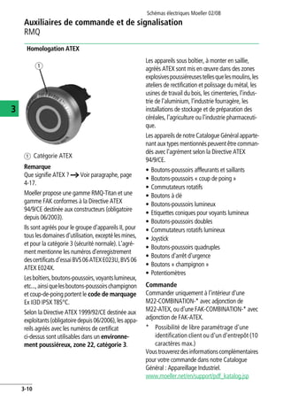 Auxiliaires de commande et de signalisation
RMQ
Schémas électriques Moeller 02/08
3-10
3
Homologation ATEX
a Catégorie ATEX
Remarque
Que signifie ATEX ? a Voir paragraphe, page
4-17.
Moeller propose une gamme RMQ-Titan et une
gamme FAK conformes à la Directive ATEX
94/9/CE destinée aux constructeurs (obligatoire
depuis 06/2003).
Ils sont agréés pour le groupe d'appareils II, pour
tous les domaines d'utilisation, excepté les mines,
et pour la catégorie 3 (sécurité normale). L'agré-
ment mentionne les numéros d'enregistrement
descertificatsd'essaiBVS06ATEXE023U,BVS06
ATEX E024X.
Lesboîtiers,boutons-poussoirs,voyantslumineux,
etc...,ainsiquelesboutons-poussoirschampignon
et coup-de-poing portent le code de marquage
Ex II3D IP5X T85°C.
Selon la Directive ATEX 1999/92/CE destinée aux
exploitants(obligatoiredepuis06/2006),lesappa-
reils agréés avec les numéros de certificat
ci-dessus sont utilisables dans un environne-
ment poussiéreux, zone 22, catégorie 3.
Les appareils sous boîtier, à monter en saillie,
agréés ATEX sont mis en œuvre dans des zones
explosivespoussiéreusestellesquelesmoulins,les
ateliers de rectification et polissage du métal, les
usines de travail du bois, les cimenteries, l'indus-
trie de l'aluminium, l'industrie fourragère, les
installations de stockage et de préparation des
céréales, l'agriculture ou l'industrie pharmaceuti-
que.
Les appareils de notre Catalogue Général apparte-
nant aux types mentionnés peuvent être comman-
dés avec l'agrément selon la Directive ATEX
94/9/CE.
• Boutons-poussoirs affleurants et saillants
• Boutons-poussoirs « coup de poing »
• Commutateurs rotatifs
• Boutons à clé
• Boutons-poussoirs lumineux
• Etiquettes coniques pour voyants lumineux
• Boutons-poussoirs doubles
• Commutateurs rotatifs lumineux
• Joystick
• Boutons-poussoirs quadruples
• Boutons d'arrêt d'urgence
• Boutons « champignon »
• Potentiomètres
Commande
Commander uniquement à l'intérieur d'une
M22-COMBINATION-* avec adjonction de
M22-ATEX, ou d'une FAK-COMBINATION-* avec
adjonction de FAK-ATEX.
* Possibilité de libre paramétrage d'une
identification client ou d'un d'entrepôt (10
caractères max.)
Voustrouverezdesinformationscomplémentaires
pour votre commande dans notre Catalogue
Général : Appareillage Industriel.
www.moeller.net/en/support/pdf_katalog.jsp
 