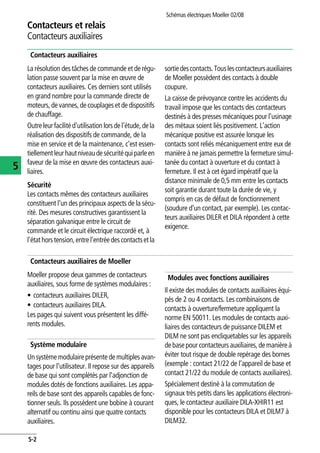 Schémas électriques Moeller 02/08
5-2
Contacteurs et relais
5
Contacteurs auxiliaires
Contacteurs auxiliaires
La résolution des tâches de commande et de régu-
lation passe souvent par la mise en œuvre de
contacteurs auxiliaires. Ces derniers sont utilisés
en grand nombre pour la commande directe de
moteurs,devannes,decouplageset de dispositifs
de chauffage.
Outreleurfacilitéd'utilisation lorsdel'étude,dela
réalisation des dispositifs de commande, de la
mise en service et de la maintenance, c'est essen-
tiellementleurhautniveaudesécuritéquiparleen
faveur de la mise en œuvre des contacteurs auxi-
liaires.
Sécurité
Les contacts mêmes des contacteurs auxiliaires
constituent l'un des principaux aspects de la sécu-
rité. Des mesures constructives garantissent la
séparation galvanique entre le circuit de
commande et le circuit électrique raccordé et, à
l'étathorstension,entrel'entréedescontactsetla
sortiedescontacts.Touslescontacteursauxiliaires
de Moeller possèdent des contacts à double
coupure.
La caisse de prévoyance contre les accidents du
travail impose que les contacts des contacteurs
destinés à des presses mécaniques pour l'usinage
des métaux soient liés positivement. L'action
mécanique positive est assurée lorsque les
contacts sont reliés mécaniquement entre eux de
manière à ne jamais permettre la fermeture simul-
tanée du contact à ouverture et du contact à
fermeture. Il est à cet égard impératif que la
distance minimale de 0,5 mm entre les contacts
soit garantie durant toute la durée de vie, y
compris en cas de défaut de fonctionnement
(soudure d'un contact, par exemple). Les contac-
teurs auxiliaires DILER et DILA répondent à cette
exigence.
Contacteurs auxiliaires de Moeller
Moeller propose deux gammes de contacteurs
auxiliaires, sous forme de systèmes modulaires :
• contacteurs auxiliaires DILER,
• contacteurs auxiliaires DILA.
Les pages qui suivent vous présentent les diffé-
rents modules.
Système modulaire
Un systèmemodulaireprésente de multiplesavan-
tages pour l'utilisateur. Il repose sur des appareils
de base qui sont complétés par l'adjonction de
modules dotés de fonctions auxiliaires. Les appa-
reils de base sont des appareils capables de fonc-
tionner seuls. Ils possèdent une bobine à courant
alternatif ou continu ainsi que quatre contacts
auxiliaires.
Modules avec fonctions auxiliaires
Il existe des modules de contacts auxiliaires équi-
pés de 2 ou 4 contacts. Les combinaisons de
contacts à ouverture/fermeture appliquent la
norme EN 50011. Les modules de contacts auxi-
liaires des contacteurs de puissance DILEM et
DILM ne sont pas encliquetables sur les appareils
de basepour contacteursauxiliaires, de manière à
éviter tout risque de double repérage des bornes
(exemple : contact 21/22 de l'appareil de base et
contact 21/22 du module de contacts auxiliaires).
Spécialement destiné à la commutation de
signaux très petits dans les applications électroni-
ques, le contacteur auxiliaire DILA-XHIR11 est
disponible pour les contacteurs DILA et DILM7 à
DILM32.
 