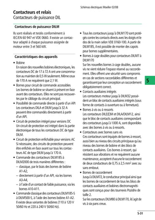 Contacteurs et relais
Contacteurs de puissance DIL
Schémas électriques Moeller 02/08
5-31
5
Contacteurs de puissance DILM
Ils sont réalisés et testés conformément à
IEC/EN 60 947 et VDE 0660. Il existe un contac-
teur adapté à chaque puissance assignée de
moteur entre 3 et 560 kW.
Caractéristiques des appareils
• Bobine
Enraisondesnouvellesbobinesélectroniques,les
contacteurs DCde17 à 72 A ont uneconsomma-
tionaumaintiende0,5 Wseulement.Mêmeceux
de 170 A ne requièrent que 2,1 W.
• Bornes pour circuit de commande accessibles
Les bornes de bobine se situent à présent en face
avant des contacteurs.Elles ne sont pas recouver-
tes par le câblage du circuit principal.
• Possibilité de commande directe à partir d'un API
Les contacteurs DILA et DILM jusqu'à 32 A
peuvent être commandés directement à partir
d'un API.
• Circuit de protection intégré pour versions DC
Un circuit de protection est intégré dans la partie
électronique de tous les contacteurs DC de type
DILM.
• Circuit de protection enfichable pour versions AC
Si nécessaire, des circuits de protection peuvent
être enfichés en face avant sur tous les contac-
teurs AC de type DILM jusqu'à 170 A.
• Commande des contacteurs DILM185 à
DILM2000 de trois manières différentes :
– classique, par le biais des bornes de bobine
A1-A2,
– directement à partir d'un API, via les bornes
A3-A4,
– àl'aided'uncontactdefaiblepuissance,viales
bornes A10-A11.
• CommandeclassiquedescontacteursDILM185-S
à DILM500-S, à l'aide des bornes bobine A1-A2.
Il existe deux variantes de bobines (110 à 120 V
50/60 Hz et 220 à 240 V 50/60 Hz).
• Tous les contacteurs jusqu'àDILM170sont proté-
géscontrelescontactsdirectsaveclesdoigtsetle
dos de la main selon VDE 0160-100. A partir de
DILM185, il est possible de monter des capots
pour bornes supplémentaires.
• Bornesà cage doublespourcontacteursDILM7à
DILM170
Sur les nouvelles bornes à cage doubles, aucune
vis ne vient réduire l'espace réservé au raccorde-
ment. Elles offrent une sécurité sans compromis
en cas de sections raccordables différentes et
garantissentparleurconceptionunraccordement
obligatoirement correct.
• Contacts auxiliaires intégrés
Les contacteurs moteur jusqu'à DILM32 possè-
dentunblocdecontactsauxiliairesintégrés(sous
forme de contacts à ouverture ou à fermeture).
• Bornes à vis ou à ressorts
Les contacteurs DILE(E)M et DILA/DILM12, ainsi
que le bloc de contacts auxiliaires correspondant
descontacteurs jusqu'à1000 A,sontdisponibles
avec des bornes à vis ou à ressorts.
• Contacteurs avec bornes sans vis
Cescontacteurssontéquipésdebornesàressort,
aussibienauniveaudescircuits principauxqu'au
niveau des bornes de bobine et des blocs de
contacts auxiliaires. Ces bornes à ressort, qui
résistent aux vibrations et ne requièrent aucune
maintenance,acceptentchacuneleraccordement
de deux conducteurs de 0,75 à 2,5 mm2 avec ou
sans embout.
• Bornes de raccordement
Jusqu'àDILM72,leconducteurprincipalainsique
les bornes de raccordement de tous les blocs de
contacts auxiliaires et bobines électromagnéti-
ques sont conçus pour des tournevis Pozidriv de
taille 2.
SurlescontacteursDILM80àDILM170,ils'agitde
vis à six pans creux.
 