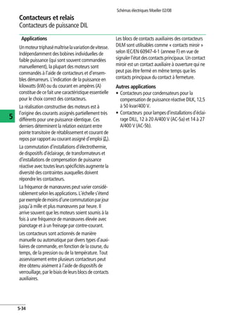 Contacteurs et relais
Contacteurs de puissance DIL
Schémas électriques Moeller 02/08
5-34
5
Applications
Unmoteurtriphasémaîtriselavariationdevitesse.
Indépendamment des bobines individuelles de
faible puissance (qui sont souvent commandées
manuellement), la plupart des moteurs sont
commandés à l'aide de contacteurs et d'ensem-
bles démarreurs. L'indication de la puissance en
kilowatts (kW) ou du courant en ampères (A)
constitue de ce fait une caractéristique essentielle
pour le choix correct des contacteurs.
La réalisation constructive des moteurs est à
l'origine des courants assignés partiellement très
différents pour une puissance identique. Ces
derniers déterminent la relation existant entre
pointe transitoire de rétablissement et courant de
repos par rapport au courant assigné d'emploi (Ie).
La commutation d'installations d'électrothermie,
de dispositifs d'éclairage, de transformateurs et
d'installations de compensation de puissance
réactive avec toutes leurs spécificités augmente la
diversité des contraintes auxquelles doivent
répondre les contacteurs.
La fréquence de manœuvres peut varier considé-
rablement selon les applications. L'échelle s'étend
parexempledemoinsd'unecommutationparjour
jusqu'à mille et plus manœuvres par heure. Il
arrive souvent que les moteurs soient soumis à la
fois à une fréquence de manœuvres élevée avec
pianotage et à un freinage par contre-courant.
Les contacteurs sont actionnés de manière
manuelle ou automatique par divers types d'auxi-
liaires de commande, en fonction de la course, du
temps, de la pression ou de la température. Tout
asservissement entre plusieurs contacteurs peut
être obtenu aisément à l'aide de dispositifs de
verrouillage, par le biais de leurs blocs de contacts
auxiliaires.
Les blocs de contacts auxiliaires des contacteurs
DILM sont utilisables comme « contacts miroir »
selon IEC/EN 60947-4-1 (annexe F) en vue de
signaler l'état des contacts principaux. Un contact
miroir est un contact auxiliaire à ouverture qui ne
peut pas être fermé en même temps que les
contacts principaux du contact à fermeture.
Autres applications
• Contacteurs pour condensateurs pour la
compensation de puissance réactive DILK, 12,5
à 50 kvar/400 V.
• Contacteurs pour lampesd'installationsd'éclai-
rage DILL, 12 à 20 A/400 V (AC-5a) et 14 à 27
A/400 V (AC-5b).
 