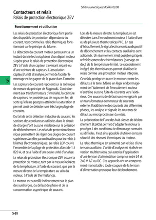 Schémas électriques Moeller 02/08
5-38
Contacteurs et relais
5
Relais de protection électronique ZEV
Fonctionnement et utilisation
Les relais de protection électronique font partie
des dispositifs de protection dépendants du
courant, tout comme les relais thermiques fonc-
tionnant sur le principe du bilame.
La détection du courant moteur parcourant à un
instant donné les trois phases d'un départ moteur
s'opère pour le relais de protection électronique
ZEV à l'aide d'un capteur traversant séparé ou
d'une ceinture de capteurs. L'association
capteurs/unité d'analyse permet de faciliter le
montage et de gagner de la place dans l'armoire.
Les capteurs de courant reposent sur la technique
de mesure du principe de Rogowski. Contraire-
ment aux transformateurs d'intensité, la ceinture
de capteurs ne possède pas de noyau en fer, de
sorte qu'elle ne peut pas atteindre la saturation et
permet ainsi de détecter une très large plage de
courants.
Du fait de cette détection inductivedu courant,les
sections des conducteurs utilisées dans le circuit
de charge n'ont aucune incidence sur la précision
dedéclenchement.Lesrelaisdeprotectionélectro-
nique permettent de régler des plages de courant
supérieuresàcellesparamétrablespourlesrelaisà
bilames électromécaniques. Le relais ZEV couvre
l'ensemble de la plage de protection allant de 1 à
820 A, et ce à l'aide d'une seule unité d'analyse.
Le relais de protection électronique ZEV assure la
protection du moteur, tant par la mesure indirecte
de la température, à l'aide du courant, que par la
mesure directe de la température au sein du
moteur, à l'aide de thermistances.
Le moteur est surveillé indirectement sur le plan
des surcharges, du défaut de phase et de la
consommation asymétrique de courant.
Lors de la mesure directe, la température est
détectéedansl'enroulementmoteuràl'aided'une
ou de plusieurs thermistances PTC. En cas
d'échauffement,lesignalesttransmisaudispositif
de déclenchement et les contacts auxiliaires sont
actionnés.Un réarmementn'est possiblequ'après
refroidissement des thermistances (passage en
deçà de la température limite). Le raccordement
intégré des thermistances permet d'utiliser le
relais comme une protection moteur intégrale.
Ce relais protège en outre le moteur contre les
défauts à la terre. Même un léger endommage-
ment de l'isolement de l'enroulement moteur
n'entraîne aucune fuite de courants vers l'exté-
rieur. Ces courants de défaut sont enregistrés par
un transformateur-sommateur de courants
externe. Il additionne des courants des différentes
phases, les analyse et signale les courants de
défaut au microprocesseur du relais.
La présélection de l'une deshuit classes de déclen-
chement (CLASS) permet d'adapter le moteur à
protéger à des conditions de démarrage normales
ou difficiles. Il est ainsi possible d'utiliser en toute
sécurité des réserves thermiques du moteur.
Le relais thermique est alimenté par le biais d'une
tension auxiliaire. L'unité d'analyse est réalisée en
version multitensions qui autorise l'application
d'unetensiond'alimentationcompriseentre24 et
240 V AC ou DC. Ces appareils ont un comporte-
ment monostable ; toute coupure de la tension
d'alimentation provoque leur déclenchement.
 