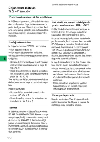 Schémas électriques Moeller 02/08
6-12
Disjoncteurs-moteurs
6
PKZ2 – Présentation
Protection des moteurs et des installations
LePKZ2estun systèmemodulaire, réaliséen asso-
ciant un disjoncteur de protection moteur ou de
protection ligne avec différents accessoires. Il est
ainsi en mesure de s'adapter à de multiples utilisa-
tions et aux exigences les plus diverses qu'elles
imposent.
Le disjoncteur-moteur
Le disjoncteur-moteur PKZ2/ZM... est constitué :
• d'un appareil de base et
• d'un bloc de déclenchement enfichable.
Les blocs de déclenchement appartiennent à deux
catégories :
• Blocs de déclenchement pour la protection des
moteurs (onze variantes couvrant la plage de
0,6 à 40 A)
• Blocs de déclenchement pour la protection
des installations (cinq variantes couvrant la
plage de 10 à 40 A)
Tous les blocs de déclenchement sont équipés de
déclencheurs sur surcharge et court-circuit régla-
bles.
Plage de surcharge :
• Blocs de déclenchement de protection des
moteurs : 8,5 à 14 x Ie
• Blocs de déclenchement de protection des
installations : 5 à 8,5 x Ie
Normes
Le disjoncteur-moteur PKZ2 satisfait aux normes
IEC 947,EN 60947etVDE 0660.Horsdesaplage
autoprotégée, le disjoncteur-moteur a un pouvoir
de coupure de 30 kA/400 V. Il est autoprotégé
jusqu'à un courant assigné d'emploi de 16 A. Le
PKZ2 répond également aux exigences fixées par
la norme EN 60204 aux sectionneurs et interrup-
teurs généraux.
Bloc de déclenchement spécial pour la
protection des moteurs ZMR-...-PKZ2
Ce bloc de déclenchement se caractérise par sa
fonction de relais de surcharge, qui autorise
l'application intéressante décrite ci-après.
En cas de surcharge, le disjoncteur ne déclenche
pas. En revanche, l'actionnement d'un contact O
(95–96) coupe le contacteur dans le circuit de
commande (contacteurs de puissance jusqu'à
18,5 kW, AC-3). L'actionnement simultané d'un
contact F (97–98) assure la signalisation à
distance. Les contacts O et F peuvent être alimen-
tés par des potentiels différents.
Le bloc de déclenchement est doté de deux posi-
tions pour les modes manuel et automatique :
• Mode automatique : les contacts O et F revien-
nent en position initiale après refroidissement
des bilames. L'actionnement d'un bouton ou
d'un dispositif similaire permet de refermer le
contacteur.
• Mode manuel : un acquittement local sur
l'appareil ramène les contacts en position
initiale après un déclenchement.
Remarque importante !
Dans les applications EEx e, toujours utiliser le
contact à ouverture 95–96 pour la coupure du
contacteur ou du contacteur-limiteur.
 
