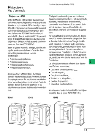 Disjoncteurs
Vue d'ensemble
Schémas électriques Moeller 02/08
7-3
7
Disjoncteurs IZM
L'IZM de Moeller est le symbole du disjoncteur
utilisabledansuneplagedecourantsassignéstrès
étendue et ce, à partir de 630 A. Les disjoncteurs
IZMetlesinterrupteurs-sectionneursINrépondent
aux exigences relatives aux interrupteurs géné-
raux de la norme IEC/EN 60204-1 car ils sont
verrouillables dans la position ARRET. Ils peuvent
servir de dispositifs de séparation du réseau. Les
disjoncteurs IZM sont réalisés et testés conformé-
ment aux directives IEC/EN 60947.
Selon le type de matériel à protéger, voici les prin-
cipales applications réalisées à l'aide des divers
paramétrages des unités de contrôle
électroniques :
• Protection des installations,
• Protection des moteurs,
• Protection des transformateurs,
• Protection des générateurs.
Les disjoncteurs IZM sont dotés d'unités de
contrôleélectroniquesavecdesfonctionsallantde
la simple protection des installations avec déclen-
cheursur surcharge/court-circuitjusqu'àl'unité de
contrôle digitale à afficheur graphique et au
déploiement de réseaux à sélectivité chronométri-
que.
D'adaptation universelle grâce aux nombreux
équipements complémentaires - tels que contacts
auxiliaires, indicateurs de déclenchement,
commandes motorisées ou déclencheurs à émis-
sion de tension -, fixes ou débrochables, les
disjoncteurs autorisent une multiplicité d'applica-
tions.
Par leur aptitude à la communication, les disjonc-
teurs IZM ouvrent de nouvelles perspectives dans
le domaine de la distribution d'énergie. Ils déli-
vrent, collectent et évaluent toutes les informa-
tions importantes, permettant jusqu'à une main-
tenance préventive. Il s'ensuit une meilleure
transparence de l'installation. Le fait d'intervenir
rapidement dans un processus permet, par exem-
ple, de réduire, voire d'éviter les risques d'arrêt de
l'installation.
Les principaux critères de sélection d'un disjonc-
teur IZM sont entre autres :
• Courant de court-circuit max. Ikmax,
• Courant assigné In,
• Température ambiante,
• Versions tri et tétrapolaires,
• Fonction de protection,
• Courant de court-circuit min.
Vous trouverez la description détaillée des disjonc-
teurs IZM dans la notice AWB1230-1407.
IZM1 IZM2 IZM3
 