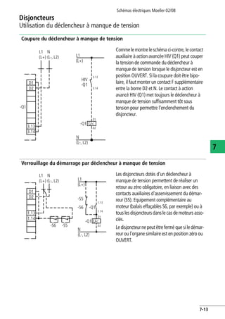 Schémas électriques Moeller 02/08
7-13
Disjoncteurs
7
Utilisation du déclencheur à manque de tension
Coupure du déclencheur à manque de tension
Verrouillage du démarrage par déclencheur à manque de tension
Comme le montre le schéma ci-contre, le contact
auxiliaire à action avancée HIV (Q1) peut couper
la tension de commande du déclencheur à
manque de tension lorsque le disjoncteur est en
position OUVERT. Si la coupure doit être bipo-
laire, il faut monter un contact F supplémentaire
entre la borne D2 et N. Le contact à action
avancé HIV (Q1) met toujours le déclencheur à
manque de tension suffisamment tôt sous
tension pour permettre l'enclenchement du
disjoncteur.
Les disjoncteurs dotés d'un déclencheur à
manque de tension permettent de réaliser un
retour au zéro obligatoire, en liaison avec des
contacts auxiliaires d'asservissement du démar-
reur (S5). Equipement complémentaire au
moteur (balais effaçables S6, par exemple) ou à
tous les disjoncteurs dans le cas de moteurs asso-
ciés.
Le disjoncteur ne peut être fermé que si le démar-
reur ou l'organe similaire est en position zéro ou
OUVERT.
L1
(L+)
N
(L-, L2)
L1
(L+)
N
(L-, L2)
-Q1
-Q1
HIV
D1
D2
D1
D2
3.13
3.14
U<
3.13
3.14
-Q1
L1
(L+) L1
(L+)
N
(L-, L2)
-S5
-Q1 U<
-S6 -Q1
1.14
D1
D2
1.13
-S6 -S5
N
(L-, L2)
D1
D2
1.13
1.14
 