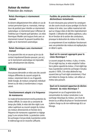 Autour du moteur
Protection des moteurs
Schémas électriques Moeller 02/08
8-4
8
Relais thermiques à réarmement
manuel
Ils doivent obligatoirement être utilisés en cas de
contact permanent (par ex. manostats, interrup-
teurs de position) pour interdire un réarmement
automatique. Le réarmement peut s'effectuer de
l'extérieur par n'importe quel opérateur. Les relais
thermiques Moeller sont toujours livrés avec un
réarmement manuel. Ils peuvent toutefois être
réglés sur le réarmement automatique.
Relais thermiques sans réarmement
manuel
Ils ne peuvent être mis en œuvre qu'en cas de
contact impulsionnel (bouton-poussoir, par ex.),
car le réarmement automatique est impossible
après refroidissement des bilames.
Schémas spéciaux
Vous pouvez demander un relais avec des caracté-
ristiques différentes du courant assigné du
moteur, notamment dans le cas d'appareils
étoile-triangle, de moteurs compensés individuel-
lement ou de relais à transformateur à noyau
saturé.
Fonctionnement adapté à la fréquence
de manœuvres
Ce mode de fonctionnement rend la protection du
moteur difficile. En raison de sa constante de
temps plus faible, le relais doit être réglé à une
valeur supérieure au courant assigné du moteur.
Les moteurs dimensionnés en fonction de la
fréquence de manœuvres supportent ce réglage
jusqu'à une certaine limite. La protection contre
lessurchargesn'estpastotale,laprotectioncontre
le redémarrage est en revanche suffisante.
Fusibles de protection élémentaire et
déclencheurs instantanés
Ils sont nécessaires pour prévenir les conséquen-
ces des courts-circuits et pour protéger à la fois le
moteur et le relais. Leur calibre maximal est indi-
qué sur chaque relais et doit être impérativement
respecté. L'utilisation de calibres supérieurs, calcu-
lés en fonction de la section des conducteurs,
provoque la destruction du moteur et du relais.
Le comportement d'une installation fonctionnant
avec une protection des moteurs est expliqué plus
en détail ci-après.
Quel est le courant approprié pour le
relais thermique ?
Le courant assigné du moteur, ni plus, ni moins.
S'il est réglé trop bas, le relais empêche l'utilisa-
tion à pleine capacité du moteur, s'il est réglé trop
haut, laprotection contre lessurchargesn'est plus
assurée à 100%. Si le relais déclenche trop
souvent bien qu'il soit réglé correctement, il faut
soit réduire la charge du moteur, soit utiliser un
moteur plus puissant.
Quel est le moment opportun de déclen-
chement du relais thermique ?
Uniquement en cas d'augmentation de la
consommation du moteur consécutive à une
surcharge mécanique du moteur, une chute de
tensionouundéfautdephaseen fonctionnement
à pleine charge ou de non-redémarrage dû à un
blocage.
 