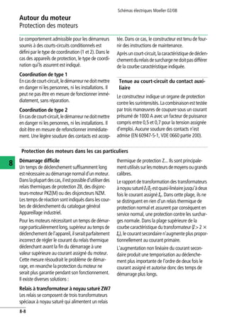 Autour du moteur
Protection des moteurs
Schémas électriques Moeller 02/08
8-8
8
Le comportement admissible pour les démarreurs
soumis à des courts-circuits conditionnels est
défini par le type de coordination (1 et 2). Dans le
cas des appareils de protection, le type de coordi-
nation qui'ls assurent est indiqué.
Coordination de type 1
Encasdecourt-circuit,ledémarreurnedoitmettre
en danger ni les personnes, ni les installations. Il
peut ne pas être en mesure de fonctionner immé-
diatement, sans réparation.
Coordination de type 2
Encasdecourt-circuit,ledémarreurnedoitmettre
en danger ni les personnes, ni les installations. Il
doit être en mesure de refonctionner immédiate-
ment. Une légère soudure des contacts est accep-
tée. Dans ce cas, le constructeur est tenu de four-
nir des instructions de maintenance.
Aprèsuncourt-circuit,la caractéristiquededéclen-
chementdurelaisdesurchargenedoitpasdifférer
de la courbe caractéristique indiquée.
Tenue au court-circuit du contact auxi-
liaire
Le constructeur indique un organe de protection
contre les surintensités. La combinaison est testée
par trois manœuvres de coupure sous un courant
présumé de 1000 A avec un facteur de puissance
compris entre 0,5 et 0,7 pour la tension assignée
d'emploi. Aucune soudure des contacts n'est
admise (EN 60947-5-1, VDE 0660 partie 200).
Protection des moteurs dans les cas particuliers
Démarrage difficile
Un temps de déclenchement suffisamment long
est nécessaire au démarrage normal d'un moteur.
Danslaplupartdescas,ilestpossibled'utiliserdes
relais thermiques de protection ZB, des disjonc-
teurs-moteur PKZ(M) ou des disjoncteurs NZM.
Les temps de réaction sont indiqués dans les cour-
bes de déclenchement du catalogue général
Appareillage industriel.
Pour les moteurs nécessitant un temps de démar-
rage particulièrement long, supérieur au temps de
déclenchementdel'appareil,ilseraitparfaitement
incorrect de régler le courant du relais thermique
déclenchant avant la fin du démarrage à une
valeur supérieure au courant assigné du moteur.
Cette mesure résoudrait le problème de démar-
rage, en revanche la protection du moteur ne
serait plus garantie pendant son fonctionnement.
Il existe diverses solutions :
Relais à transformateur à noyau saturé ZW7
Les relais se composent de trois transformateurs
spéciaux à noyau saturé qui alimentent un relais
thermique de protection Z... Ils sont principale-
mentutiliséssurlesmoteursdemoyensougrands
calibres.
Le rapport de transformation des transformateurs
ànoyau saturéI1/I2 estquasi-linéairejusqu'àdeux
fois le courant assigné Ie. Dans cette plage, ils ne
se distinguent en rien d'un relais thermique de
protection normal et assurent par conséquent en
service normal, une protection contre les surchar-
ges normale. Dans la plage supérieure de la
courbe caractéristique du transformateur (I > 2 x
Ie), le courant secondaire n'augmente plus propor-
tionnellement au courant primaire.
L'augmentation non linéaire du courant secon-
daire produit une temporisation au déclenche-
ment plus importante de l'ordre de deux fois le
courant assigné et autorise donc des temps de
démarrage plus longs.
 