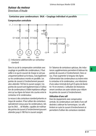 Autour du moteur
Directives d'étude
Schémas électriques Moeller 02/08
8-17
8
Contacteur pour condensateurs DILK – Couplage individuel et parallèle
Dans le cas de la compensation centralisée avec
couplage en parallèle des condensateurs, il faut
veiller à ce que le courant de charge ne soit pas
uniquementprélevésurleréseau,maiségalement
sur les condensateurs montés en parallèle. Les
pointes de courant à l'enclenchement peuvent
alors atteindre 150 fois le courant assigné. Ces
pointes de courant sont également dues à l'utilisa-
tion de condensateurs àfaible impédance selfique
ainsi qu'aux lignes de liaison très courtes entre le
contacteur et le condensateur.
Le recours à descontacteursstandard présente un
risque de soudure. Il faut utiliser des contacteurs
spécialement conçus pour les condensateurs, tels
que les DILK… de Moeller, capables de maîtriser
despointesdecourantàl'enclenchementpouvant
atteindre jusqu'à 180 fois le courant assigné.
En l'absence de contacteurs spéciaux, des induc-
tances supplémentaires permettent d'atténuer les
pointes de courants à l'enclenchement. Dans ce
cas, il faut augmenter la longueur des lignes
d'alimentationdescondensateursouinsérerentre
le contacteur et le condensateur, une inductance
d'une valeur minimale de 6 mH (5 spires de diamè-
tre 14 cm environ). L'utilisation de résistances
amont constitue une autre solution pour réduire
les pointes de courant à l'enclenchement.
Utilisation d'une self
Dans les équipements avec compensation
centrale, les condensateurs sont dotés d'une self
destinée à atténuer les harmoniques. Les selfs
limitent en outre le courant d'enclenchement et
permettent d'utiliser des contacteurs standard.
Compensation centralisée
a Inductance additionnelle sur contacteur
standard
L1...3
-F1
-Q11
M
3
-F2 -F3
-Q12 -Q13
-Q1
M
3
M
3
-Q31 -Q32
a
-C0 -C1 -C2
-M1 -M2 -M3
I >
 