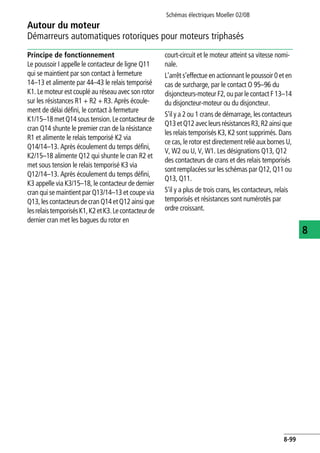 Autour du moteur
Démarreurs automatiques rotoriques pour moteurs triphasés
Schémas électriques Moeller 02/08
8-99
8
Principe de fonctionnement
Le poussoir I appelle le contacteur de ligne Q11
qui se maintient par son contact à fermeture
14–13 et alimente par 44–43 le relais temporisé
K1. Le moteur est couplé au réseau avec son rotor
sur les résistances R1 + R2 + R3. Après écoule-
ment de délai défini, le contact à fermeture
K1/15–18metQ14soustension.Lecontacteurde
cran Q14 shunte le premier cran de la résistance
R1 et alimente le relais temporisé K2 via
Q14/14–13. Après écoulement du temps défini,
K2/15–18 alimente Q12 qui shunte le cran R2 et
met sous tension le relais temporisé K3 via
Q12/14–13. Après écoulement du temps défini,
K3 appelle via K3/15–18, le contacteur de dernier
cran qui se maintient par Q13/14–13 et coupe via
Q13, les contacteursdecran Q14 etQ12 ainsi que
lesrelaistemporisésK1,K2etK3.Lecontacteurde
dernier cran met les bagues du rotor en
court-circuit et le moteur atteint sa vitesse nomi-
nale.
L'arrêt s'effectue en actionnant le poussoir 0 et en
cas de surcharge, par le contact O 95–96 du
disjoncteurs-moteur F2, ou par le contact F 13–14
du disjoncteur-moteur ou du disjoncteur.
S'il y a 2 ou 1 crans de démarrage, les contacteurs
Q13etQ12avecleursrésistancesR3,R2ainsique
les relais temporisés K3, K2 sont supprimés. Dans
ce cas, le rotor est directement relié aux bornes U,
V, W2 ou U, V, W1. Les désignations Q13, Q12
des contacteurs de crans et des relais temporisés
sont remplacées sur les schémas par Q12, Q11 ou
Q13, Q11.
S'il y a plus de trois crans, les contacteurs, relais
temporisés et résistances sont numérotés par
ordre croissant.
 