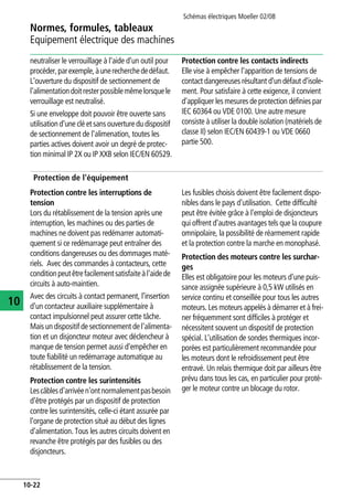 Normes, formules, tableaux
Equipement électrique des machines
Schémas électriques Moeller 02/08
10-22
10
neutraliser le verrouillage à l'aide d'un outil pour
procéder,parexemple,àunerecherchededéfaut.
L'ouverture du dispositif de sectionnement de
l'alimentationdoitresterpossiblemêmelorsquele
verrouillage est neutralisé.
Si une enveloppe doit pouvoir être ouverte sans
utilisation d'une clé et sansouverture du dispositif
de sectionnement de l'alimenation, toutes les
parties actives doivent avoir un degré de protec-
tion minimal IP 2X ou IP XXB selon IEC/EN 60529.
Protection contre les contacts indirects
Elle vise à empêcher l'apparition de tensions de
contact dangereuses résultant d'un défaut d'isole-
ment. Pour satisfaire à cette exigence, il convient
d'appliquer les mesures de protection définies par
IEC 60364 ou VDE 0100. Une autre mesure
consiste à utiliser la double isolation (matériels de
classe II) selon IEC/EN 60439-1 ou VDE 0660
partie 500.
Protection de l'équipement
Protection contre les interruptions de
tension
Lors du rétablissement de la tension après une
interruption, les machines ou des parties de
machines ne doivent pas redémarrer automati-
quement si ce redémarrage peut entraîner des
conditions dangereuses ou des dommages maté-
riels. Avec des commandes à contacteurs, cette
conditionpeutêtrefacilementsatisfaiteàl'aidede
circuits à auto-maintien.
Avec des circuits à contact permanent, l'insertion
d'un contacteur auxiliaire supplémentaire à
contact impulsionnel peut assurer cette tâche.
Mais un dispositif de sectionnement de l'alimenta-
tion et un disjoncteur moteur avec déclencheur à
manque de tension permet aussi d'empêcher en
toute fiabilité un redémarrage automatique au
rétablissement de la tension.
Protection contre les surintensités
Lescâblesd'arrivéen'ontnormalementpasbesoin
d'être protégés par un dispositif de protection
contre les surintensités, celle-ci étant assurée par
l'organe de protection situé au début des lignes
d'alimentation. Tous les autres circuits doivent en
revanche être protégés par des fusibles ou des
disjoncteurs.
Les fusibles choisis doivent être facilement dispo-
nibles dans le pays d'utilisation. Cette difficulté
peut être évitée grâce à l'emploi de disjoncteurs
qui offrent d'autres avantages tels que la coupure
omnipolaire, la possibilité de réarmement rapide
et la protection contre la marche en monophasé.
Protection des moteurs contre les surchar-
ges
Elles est obligatoire pour les moteurs d'une puis-
sance assignée supérieure à 0,5 kW utilisés en
service continu et conseillée pour tous les autres
moteurs. Les moteurs appelés à démarrer et à frei-
ner fréquemment sont difficiles à protéger et
nécessitent souvent un dispositif de protection
spécial. L'utilisation de sondes thermiques incor-
porées est particulièrement recommandée pour
les moteurs dont le refroidissement peut être
entravé. Un relais thermique doit par ailleurs être
prévu dans tous les cas, en particulier pour proté-
ger le moteur contre un blocage du rotor.
 
