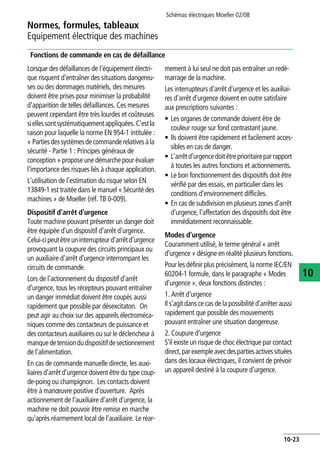 Normes, formules, tableaux
Equipement électrique des machines
Schémas électriques Moeller 02/08
10-23
10
Fonctions de commande en cas de défaillance
Lorsque des défaillances de l'équipement électri-
que risquent d'entraîner des situations dangereu-
ses ou des dommages matériels, des mesures
doivent être prises pour minimiser la probabilité
d'apparition de telles défaillances. Ces mesures
peuvent cependant être très lourdes et coûteuses
siellessontsystématiquementappliquées.C'estla
raison pour laquelle la norme EN 954-1 intitulée :
« Partiesdessystèmesdecommanderelativesàla
sécurité - Partie 1 : Principes généraux de
conception » propose une démarche pour évaluer
l'importance des risques liés à chaque application.
L'utilisation de l'estimation du risque selon EN
13849-1 est traitée dans le manuel « Sécurité des
machines » de Moeller (réf. TB 0-009).
Dispositif d'arrêt d'urgence
Toute machine pouvant présenter un danger doit
être équipée d'un dispositif d'arrêt d'urgence.
Celui-cipeutêtreuninterrupteurd'arrêtd'urgence
provoquant la coupure des circuits principaux ou
un auxiliaire d'arrêt d'urgence interrompant les
circuits de commande.
Lors de l'actionnement du dispositif d'arrêt
d'urgence, tous les récepteurs pouvant entraîner
un danger immédiat doivent être coupés aussi
rapidement que possible par désexcitaton. On
peut agir au choix sur des appareils électroméca-
niques comme des contacteurs de puissance et
des contacteurs auxiliaires ou sur le déclencheur à
manquedetensiondudispositifdesectionnement
de l'alimentation.
En cas de commande manuelle directe, les auxi-
liaires d'arrêt d'urgence doivent être du type coup-
de-poing ou champignon. Les contacts doivent
être à manœuvre positive d'ouverture. Après
actionnement de l'auxiliaire d'arrêt d'urgence, la
machine ne doit pouvoir être remise en marche
qu'après réarmement local de l'auxiliaire. Le réar-
mement à lui seul ne doit pas entraîner un redé-
marrage de la machine.
Les interrupteurs d'arrêt d'urgence et les auxiliai-
res d'arrêt d'urgence doivent en outre satisfaire
aux prescriptions suivantes :
• Les organes de commande doivent être de
couleur rouge sur fond contrastant jaune.
• Ils doivent être rapidement et facilement acces-
sibles en cas de danger.
• L'arrêtd'urgencedoitêtreprioritaireparrapport
à toutes les autres fonctions et actionnements.
• Le bon fonctionnement des dispositifs doit être
vérifié par des essais, en particulier dans les
conditions d'environnement difficiles.
• En cas de subdivision en plusieurs zones d'arrêt
d'urgence, l'affectation des dispositifs doit être
immédiatement reconnaissable.
Modes d'urgence
Couramment utilisé, le terme général « arrêt
d'urgence » désigne en réalité plusieurs fonctions.
Pour les définir plus précisément, la norme IEC/EN
60204-1 formule, dans le paragraphe « Modes
d'urgence », deux fonctions distinctes :
1. Arrêt d'urgence
Il s'agit dans ce cas de la possibilité d'arrêter aussi
rapidement que possible des mouvements
pouvant entraîner une situation dangereuse.
2. Coupure d'urgence
S'il existe un risque de choc électrique par contact
direct,parexempleavecdespartiesactivessituées
dans des locaux électriques, il convient de prévoir
un appareil destiné à la coupure d'urgence.
 