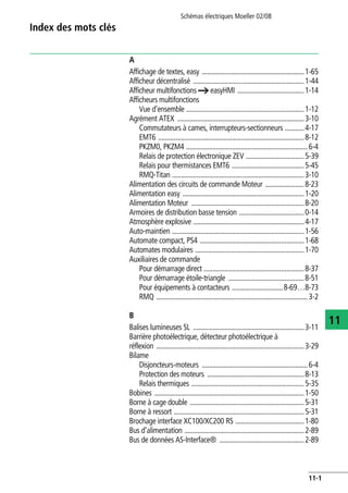 Schémas électriques Moeller 02/08
11-1
11
Index des mots clés
A
Affichage de textes, easy ..........................................................1-65
Afficheur décentralisé ...............................................................1-44
Afficheur multifonctions a easyHMI ......................................1-14
Afficheurs multifonctions
Vue d'ensemble ...................................................................1-12
Agrément ATEX ........................................................................3-10
Commutateurs à cames, interrupteurs-sectionneurs ...........4-17
EMT6 ...................................................................................8-12
PKZM0, PKZM4 .....................................................................6-4
Relais de protection électronique ZEV .................................5-39
Relais pour thermistances EMT6 .........................................5-45
RMQ-Titan ...........................................................................3-10
Alimentation des circuits de commande Moteur ......................8-23
Alimentation easy .....................................................................1-20
Alimentation Moteur ................................................................8-20
Armoires de distribution basse tension .....................................0-14
Atmosphère explosive ...............................................................4-17
Auto-maintien ...........................................................................1-56
Automate compact, PS4 ...........................................................1-68
Automates modulaires ..............................................................1-70
Auxiliaires de commande
Pour démarrage direct .........................................................8-37
Pour démarrage étoile-triangle ...........................................8-51
Pour équipements à contacteurs .............................8-69…8-73
RMQ ......................................................................................3-2
B
Balises lumineuses SL ...............................................................3-11
Barrière photoélectrique, détecteur photoélectrique à
réflexion ....................................................................................3-29
Bilame
Disjoncteurs-moteurs ............................................................6-4
Protection des moteurs .......................................................8-13
Relais thermiques ................................................................5-35
Bobines .....................................................................................1-50
Borne à cage double .................................................................5-31
Borne à ressort ..........................................................................5-31
Brochage interface XC100/XC200 RS .......................................1-80
Bus d'alimentation ....................................................................2-89
Bus de données AS-Interface® ................................................2-89
 