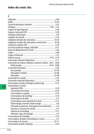 Index des mots clés
Schémas électriques Moeller 02/08
11-2
11
C
Câble plat ................................................................................. 2-89
Câbles ..................................................................................... 10-43
Caisse de prévoyance accidents ............................................... 3-22
CANopen ...................................................................... 1-39…1-41
Capteur de type Rogowski ....................................................... 5-44
Capteurs traversants ZEV ......................................................... 5-39
Catalogue électronique ...............................................................0-8
Catégorie de sécurité ................................................................ 5-19
Catégories d'emploi des contacteurs ...................................... 10-34
Catégories d'emploi des interrupteurs-sectionneurs .............. 10-38
Ceinture de capteurs ZEV ......................................................... 5-39
Circuit de protection intégré, enfichable ................................... 5-31
Classe de déclenchement (CLASS) ............................................ 5-38
Codeur ...................................................................................... 2-84
Codeur incrémental .................................................................. 1-27
Coffrets muraux ............................................................ 0-18…0-19
Commande à distance Disjoncteurs ......................................... 7-11
Commande de moteurs triphasés à plusieurs vitesses . 8-61…8-68
Étoile-triangle .......................................................... 8-74…8-88
Commande de pompes ............................................................ 2-50
Deux pompes .................................................................... 8-104
Interrupteur à flotteur ....................................................... 8-108
Manostats ......................................................................... 8-106
Commande en cascade ............................................................ 2-52
Commande motorisée Disjoncteurs .......................................... 7-18
Commutateur de pôles Shuntage au démarrage ..................... 8-10
Commutateurs à cames
Agrément ATEX .................................................................. 4-18
Commande de la vitesse ..................................................... 8-59
Commutateurs à gradins .................................................... 4-15
Commutateurs de chauffage .............................................. 4-14
Commutateurs de pôles .........................................................4-7
Commutateurs pour appareils de mesure ........................... 4-12
Étoile-triangle, inverseurs étoile-triangle ...............................4-6
Interrupteurs généraux, interrupteurs de maintenance .........4-3
Inverseurs, inverseurs de marche ...........................................4-5
Schémas de verrouillage ..................................................... 4-11
Utilisation, types de montage ................................................4-2
Commutateurs de chauffage .................................................... 4-14
Commutateurs de pôles Commutateurs à cames .......................4-7
Commutateurs de sources ...................................................... 8-111
Commutation de pôle, Repérage ............................................. 8-24
 