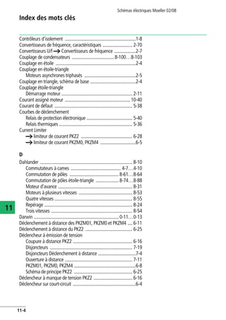 Index des mots clés
Schémas électriques Moeller 02/08
11-4
11
Contrôleurs d'isolement ..............................................................1-8
Convertisseurs de fréquence, caractéristiques .......................... 2-70
Convertisseurs U/f a Convertisseurs de fréquence ...................2-7
Couplage de condensateurs .....................................8-100…8-103
Couplage en étoile ......................................................................2-4
Couplage en étoile-triangle
Moteurs asynchrones triphasés .............................................2-5
Couplage en triangle, schéma de base ........................................2-4
Couplage étoile-triangle
Démarrage moteur .............................................................. 2-11
Courant assigné moteur ......................................................... 10-40
Courant de défaut .................................................................... 5-38
Courbes de déclenchement
Relais de protection électronique ........................................ 5-40
Relais thermiques ................................................................ 5-36
Current Limiter
a limiteur de courant PKZ2 ............................................. 6-28
a limiteur de courant PKZM0, PKZM4 ...............................6-5
D
Dahlander ................................................................................. 8-10
Commutateurs à cames ............................................ 4-7…4-10
Commutation de pôles ........................................... 8-61…8-64
Commutation de pôles étoile-triangle .................... 8-74…8-88
Moteur d'avance ................................................................. 8-31
Moteurs à plusieurs vitesses ............................................... 8-53
Quatre vitesses .................................................................... 8-55
Repérage ............................................................................. 8-24
Trois vitesses ....................................................................... 8-54
Darwin .......................................................................... 0-11…0-13
Déclenchement à distance des PKZM01, PKZM0 et PKZM4 .... 6-11
Déclenchement à distance du PKZ2 ......................................... 6-25
Déclencheur à émission de tension
Coupure à distance PKZ2 .................................................... 6-16
Disjoncteurs ........................................................................ 7-19
Disjoncteurs Déclenchement à distance .................................7-4
Ouverture à distance ........................................................... 7-11
PKZM01, PKZM0, PKZM4 ......................................................6-8
Schéma de principe PKZ2 ................................................... 6-25
Déclencheur à manque de tension PKZ2 .................................. 6-16
Déclencheur sur court-circuit .......................................................6-4
 