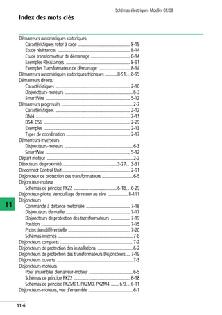 Index des mots clés
Schémas électriques Moeller 02/08
11-6
11
Démarreurs automatiques statoriques
Caractéristiques rotor à cage .............................................. 8-15
Etude résistances ................................................................ 8-14
Etude transformateur de démarrage ................................... 8-14
Exemples Résistances ......................................................... 8-91
Exemples Transformateur de démarrage ............................ 8-94
Démarreurs automatiques statoriques triphasés .......... 8-91…8-95
Démarreurs directs
Caractéristiques .................................................................. 2-10
Disjoncteurs-moteurs .............................................................6-3
SmartWire ........................................................................... 5-12
Démarreurs progressifs ................................................................2-7
Caractéristiques .................................................................. 2-12
DM4 .................................................................................... 2-33
DS4, DS6 ............................................................................. 2-29
Exemples ............................................................................. 2-13
Types de coordination ......................................................... 2-17
Démarreurs-inverseurs
Disjoncteurs-moteurs .............................................................6-3
SmartWire ........................................................................... 5-12
Départ moteur .............................................................................2-2
Détecteurs de proximité ................................................ 3-27…3-31
Disconnect Control Unit ............................................................ 2-91
Disjoncteur de protection des transformateurs ............................6-5
Disjoncteur-moteur
Schémas de principe PKZ2 ...................................... 6-18…6-29
Disjoncteur-pilote, Verrouillage de retour au zéro .................. 8-111
Disjoncteurs
Commande à distance motorisée ....................................... 7-18
Disjoncteurs de maille ......................................................... 7-17
Disjoncteurs de protection des transformateurs ................. 7-19
Position ............................................................................... 7-15
Protection différentielle ....................................................... 7-20
Schémas internes ...................................................................7-8
Disjoncteurs compacts .................................................................7-2
Disjoncteurs de protection des installations ................................6-2
Disjoncteurs de protection des transformateurs Disjoncteurs ... 7-19
Disjoncteurs ouverts ....................................................................7-3
Disjoncteurs-moteurs
Pour ensembles démarreur-moteur .......................................6-5
Schémas de principe PKZ2 .................................................. 6-18
Schémas de principe PKZM01, PKZM0, PKZM4 ....... 6-9…6-11
Disjoncteurs-moteurs, vue d'ensemble ........................................6-1
 