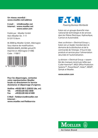 L1
L2
L3
CB
L1
L2
L3
T1
T2
T3
H31 4H2
X1 X2
M
M
H1 H4
H1 H4
-Q1
1.14
A1
A2
1.13
-Q11
X1 X2 X3 X4
24V
0V
DC
IN OUT
66
SmartWire SmartWire
Un réseau mondial :
www.moeller.net/address
E-mail : info@moeller.net
Internet : www.moeller.net
www.eaton.com
Publié par : Moeller GmbH
Hein-Moeller-Str. 7-11
D-53115 Bonn
© 2008 by Moeller GmbH, Allemagne
Sous réserve de modifications
FB0200-004FR_(02/08) ip/Ins/CPI
Imprimé en Allemagne (11/08)
Code : 119817
Pour les dépannages, contactez
votre représentation Moeller
locale ou directement le Service
Assistance et dépannage d’urgence.
Hotline +49(0)180 5 228322 (de, en)
Tél. +49(0)228 602-3640
Fax +49(0)228 602-61400
E-Mail : fieldservice@moeller.net
Internet :
www.moeller.net/fieldservice
Guide pratique
Schémas électriques | 2008
Automatisation et
distribution d’énergie
Schémasélectriques|2008
Eaton est un groupe diversifié inter-
national de technologie et de services
dans les filières Électrique, Hydraulique,
Camion et Automobile.
Avec sa division « Electrical Group »,
Eaton est un leader mondial dans le
domaine de la distribution et de la
commande de l’énergie. Il fournit des
produits et services pour l‘alimentation
sécurisée et l’automatisation.
La division « Electrical Group » rassem-
ble des marques reconnues telles que
Cutler-Hammer®
, MGE Office Protection
SystemsTM
, PowerWare®
, Holec®
, MEM®
,
Santak et Moeller.
www.eaton.com
 
