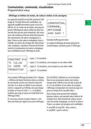 Commutation, commande, visualisation
Programmation E
Schémas électriques Moeller 02/08
1-65
1
Affichage et édition de textes, de valeurs réelles et de consignes
Les appareils easy500 et easy700 autorisent l'affi-
chage de 16 textes librement modifiables ; les
appareils easy800 permettent quant à eux d'en
afficher 32. Au niveau de ces textes, vous pouvez
prévoir l'affichage de valeurs réelles de relais fonc-
tionnels (tels que des relais temporisés, des comp-
teurs,descompteursd'heuresdefonctionnement,
des comparateurs de valeurs analogiques), la
date, l'heure ou des valeurs analogiques mises à
l'échelle. Lesvaleursde consignedesrelaistempo-
risés, compteurs, compteurs d'heures de fonction-
nement et comparateurs de valeurs analogiques
sont modifiables durant l'affichage du texte.
Exemple d'affichage de texte :
Le module d'affichage de textes présente les
caractéristiques suivantes quant à l'affichage :
Tout module d'affichage de textes D (D = Display
= afficheur de textes) fonctionne dans un schéma
de commande comme une mémoire interne M
normale. Si un texte est affecté à une mémoire
interne, il apparaît sur l'afficheur de easy lorsque
la bobine se trouve à l'état « 1 ». A condition
toutefois que easy se trouve en mode RUN et en
Affichage d'état.
D1 est conçu comme un texte d'alarme : il est
donc prioritaire par rapport aux autres affichages.
D2 à D16/D32 s'affichent en cas d'activation.
Dans le cas où plusieurs textes sont activés,
chaque texte s'affiche à tour de rôle au bout de
4 s. En cas d'édition d'une valeur de consigne,
l'affichage correspondant est conservé jusqu'à la
prise en compte de la nouvelle valeur.
Dans chaque texte peuvent être intégrées
plusieurs valeurs, par exemple valeur réelle et de
consigne d'un relais fonctionnel, valeurs concer-
nant une entrée analogique, ou encore la date et
l'heure. Les valeurs de consigne sont modifiables :
• easy500 et easy700 : deux valeurs,
• easy800 : quatre valeurs.
COMMUTATION,
COMMANDE,
AFFICHAGE
AVEC EASY !
Ligne 1, 12 caractères
Ligne 2, 12 caractères, une consigne ou une valeur réelle
Ligne 3 : 12 caractères, une consigne ou une valeur réelle
Ligne 4 : 12 caractères
FONCTMNT M:S
T1 :12.46
C1 :0355 ST
PRODUCTION
 