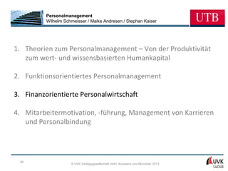 Personalmanagement
          Wilhelm Schmeisser / Maike Andresen / Stephan Kaiser




1. Theorien zum Personalmanagement – Von der Produktivität
   zum wert- und wissensbasierten Humankapital

2. Funktionsorientiertes Personalmanagement

3. Finanzorientierte Personalwirtschaft

4. Mitarbeitermotivation, -führung, Management von Karrieren
   und Personalbindung




 30
                     © UVK Verlagsgesellschaft mbH, Konstanz und München 2013
 