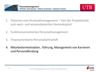 Personalmanagement
          Wilhelm Schmeisser / Maike Andresen / Stephan Kaiser




1. Theorien zum Personalmanagement – Von der Produktivität
   zum wert- und wissensbasierten Humankapital

2. Funktionsorientiertes Personalmanagement

3. Finanzorientierte Personalwirtschaft

4. Mitarbeitermotivation, -führung, Management von Karrieren
   und Personalbindung




 67
                     © UVK Verlagsgesellschaft mbH, Konstanz und München 2013
 