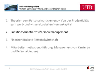 Personalmanagement
          Wilhelm Schmeisser / Maike Andresen / Stephan Kaiser




1. Theorien zum Personalmanagement – Von der Produktivität
   zum wert- und wissensbasierten Humankapital

2. Funktionsorientiertes Personalmanagement

3. Finanzorientierte Personalwirtschaft

4. Mitarbeitermotivation, -führung, Management von Karrieren
   und Personalbindung




  9
                     © UVK Verlagsgesellschaft mbH, Konstanz und München 2013
 