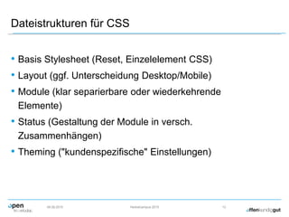 Dateistrukturen für CSS
• Basis Stylesheet (Reset, Einzelelement CSS)
• Layout (ggf. Unterscheidung Desktop/Mobile)
• Module (klar separierbare oder wiederkehrende
Elemente)
• Status (Gestaltung der Module in versch.
Zusammenhängen)
• Theming ("kundenspezifische" Einstellungen)
09.09.2015 Herbstcampus 2015 12
 