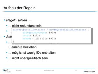 Aufbau der Regeln
• Regeln sollten ...
• ... nicht redundant sein
• ... wiederverwendbar sein
• Selektoren sollten ...
• ... sich nur nach guter Überlegung direkt auf HTML
Elemente beziehen
• ... möglichst wenig IDs enthalten
• ... nicht überspezifisch sein
09.09.2015 Herbstcampus 2015 15
div#mySpecialContainer > div#mySpecialSubContainer {
background-color: #999;
color: #222;
border: 1px solid #922;
}
 