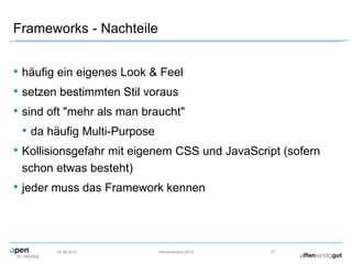 Frameworks - Nachteile
• häufig ein eigenes Look & Feel
• setzen bestimmten Stil voraus
• sind oft "mehr als man braucht"
• da häufig Multi-Purpose
• Kollisionsgefahr mit eigenem CSS und JavaScript (sofern
schon etwas besteht)
• jeder muss das Framework kennen
09.09.2015 Herbstcampus 2015 27
 