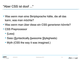"Aber CSS ist doof ..."
• Was wenn man eine Skriptsprache hätte, die all das
kann, was man möchte?
• Was wenn man über diese ein CSS generieren könnte?
• CSS Preprocessor
• {Less}
• Sass (Syntactically Awesome Stylesheets)
• Myth (CSS the way it was imagined.)
09.09.2015 Herbstcampus 2015 32
 