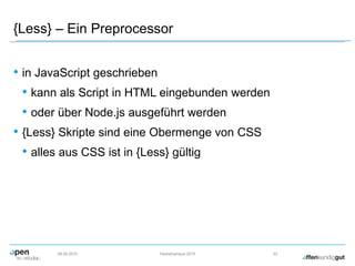 {Less} – Ein Preprocessor
• in JavaScript geschrieben
• kann als Script in HTML eingebunden werden
• oder über Node.js ausgeführt werden
• {Less} Skripte sind eine Obermenge von CSS
• alles aus CSS ist in {Less} gültig
09.09.2015 Herbstcampus 2015 33
 